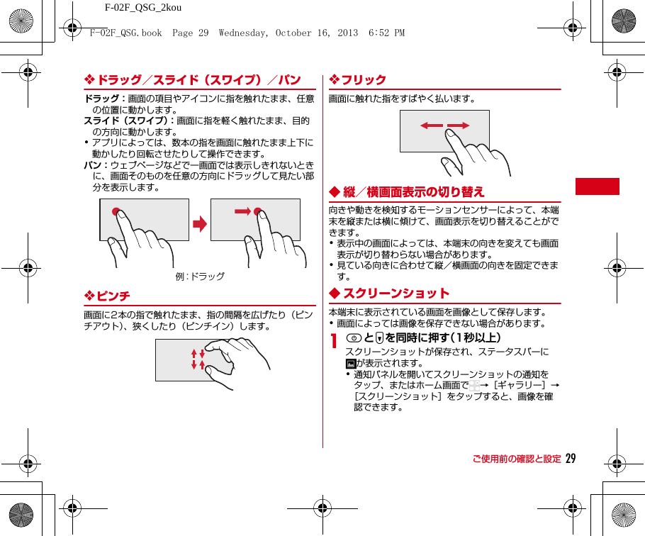 F-02F_QSG_2kouご使用前の確認と設定 29❖ドラッグ／スライド（スワイプ）／パンドラッグ：画面の項目やアイコンに指を触れたまま、任意の位置に動かします。スライド（スワイプ）：画面に指を軽く触れたまま、目的の方向に動かします。･アプリによっては、数本の指を画面に触れたまま上下に動かしたり回転させたりして操作できます。パン：ウェブページなどで一画面では表示しきれないときに、画面そのものを任意の方向にドラッグして見たい部分を表示します。❖ピンチ画面に2本の指で触れたまま、指の間隔を広げたり（ピンチアウト）、狭くしたり（ピンチイン）します。❖フリック画面に触れた指をすばやく払います。◆ 縦／横画面表示の切り替え向きや動きを検知するモーションセンサーによって、本端末を縦または横に傾けて、画面表示を切り替えることができます。･表示中の画面によっては、本端末の向きを変えても画面表示が切り替わらない場合があります。･見ている向きに合わせて縦／横画面の向きを固定できます。◆ スクリーンショット本端末に表示されている画面を画像として保存します。･画面によっては画像を保存できない場合があります。1PとDを同時に押す（1秒以上）スクリーンショットが保存され、ステータスバーにが表示されます。･通知パネルを開いてスクリーンショットの通知をタップ、またはホーム画面で →［ギャラリー］→［スクリーンショット］をタップすると、画像を確認できます。例：ドラッグF-02F_QSG.book  Page 29  Wednesday, October 16, 2013  6:52 PM