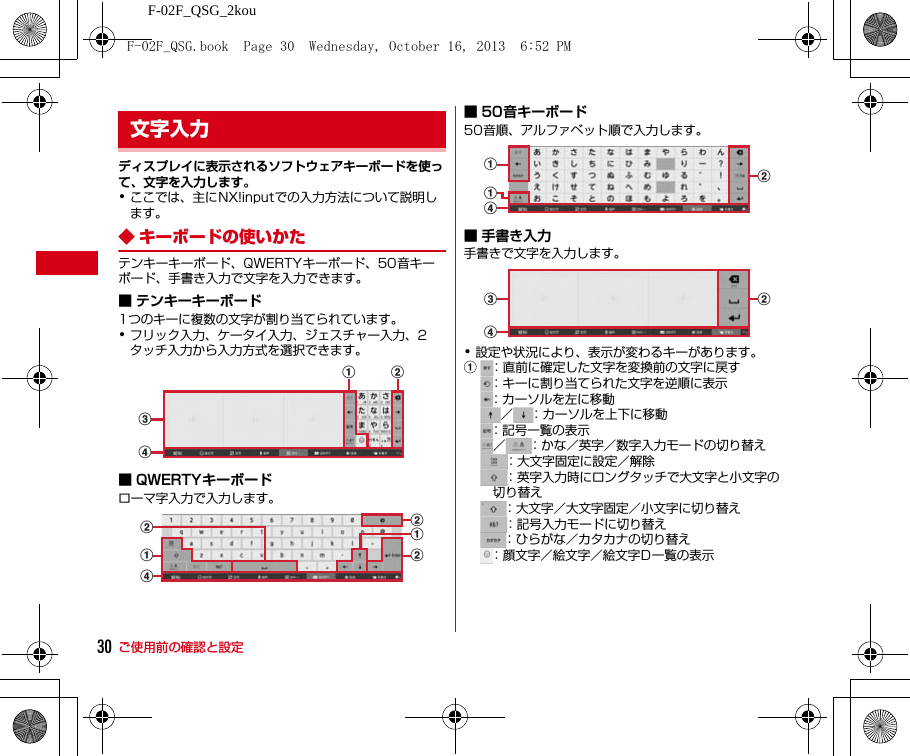 ご使用前の確認と設定F-02F_QSG_2kou30ディスプレイに表示されるソフトウェアキーボードを使って、文字を入力します。･ここでは、主にNX!inputでの入力方法について説明します。◆ キーボードの使いかたテンキーキーボード、QWERTYキーボード、50音キーボード、手書き入力で文字を入力できます。■ テンキーキーボード1つのキーに複数の文字が割り当てられています。･フリック入力、ケータイ入力、ジェスチャー入力、2タッチ入力から入力方式を選択できます。■ QWERTYキーボードローマ字入力で入力します。■ 50音キーボード50音順、アルファベット順で入力します。■ 手書き入力手書きで文字を入力します。･設定や状況により、表示が変わるキーがあります。a：直前に確定した文字を変換前の文字に戻す：キーに割り当てられた文字を逆順に表示：カーソルを左に移動／ ：カーソルを上下に移動：記号一覧の表示／ ：かな／英字／数字入力モードの切り替え：大文字固定に設定／解除：英字入力時にロングタッチで大文字と小文字の切り替え：大文字／大文字固定／小文字に切り替え：記号入力モードに切り替え：ひらがな／カタカナの切り替え：顔文字／絵文字／絵文字D一覧の表示文字入力ca bdbdaabbbaadbcdF-02F_QSG.book  Page 30  Wednesday, October 16, 2013  6:52 PM