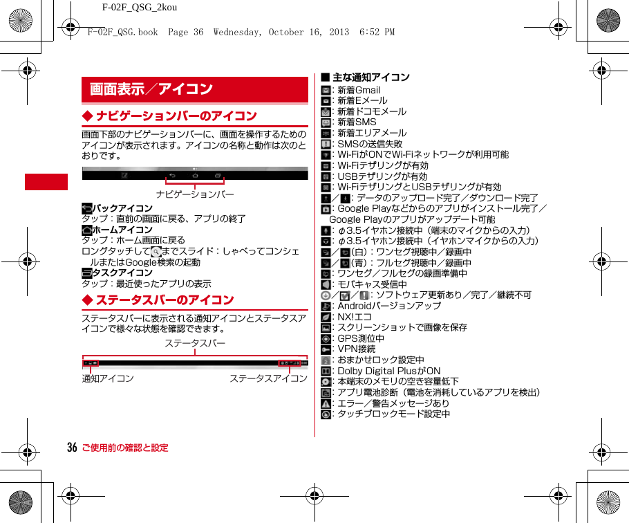 ご使用前の確認と設定F-02F_QSG_2kou36◆ ナビゲーションバーのアイコン画面下部のナビゲーションバーに、画面を操作するためのアイコンが表示されます。アイコンの名称と動作は次のとおりです。バックアイコンタップ：直前の画面に戻る、アプリの終了ホームアイコンタップ：ホーム画面に戻るロングタッチして までスライド：しゃべってコンシェルまたはGoogle検索の起動タスクアイコンタップ：最近使ったアプリの表示◆ ステータスバーのアイコンステータスバーに表示される通知アイコンとステータスアイコンで様々な状態を確認できます。■ 主な通知アイコン：新着Gmail：新着Eメール：新着ドコモメール：新着SMS：新着エリアメール：SMSの送信失敗：Wi-FiがONでWi-Fiネットワークが利用可能：Wi-Fiテザリングが有効：USBテザリングが有効：Wi-FiテザリングとUSBテザリングが有効／ ：データのアップロード完了／ダウンロード完了：Google Playなどからのアプリがインストール完了／Google Playのアプリがアップデート可能：φ3.5イヤホン接続中（端末のマイクからの入力）：φ3.5イヤホン接続中（イヤホンマイクからの入力）／ （白）：ワンセグ視聴中／録画中／ （青）：フルセグ視聴中／録画中：ワンセグ／フルセグの録画準備中：モバキャス受信中／ ／ ：ソフトウェア更新あり／完了／継続不可：Androidバージョンアップ：NX!エコ：スクリーンショットで画像を保存：GPS測位中：VPN接続：おまかせロック設定中：Dolby Digital PlusがON：本端末のメモリの空き容量低下：アプリ電池診断（電池を消耗しているアプリを検出）：エラー／警告メッセージあり：タッチブロックモード設定中画面表示／アイコンナビゲーションバー通知アイコン ステータスアイコンステータスバーF-02F_QSG.book  Page 36  Wednesday, October 16, 2013  6:52 PM