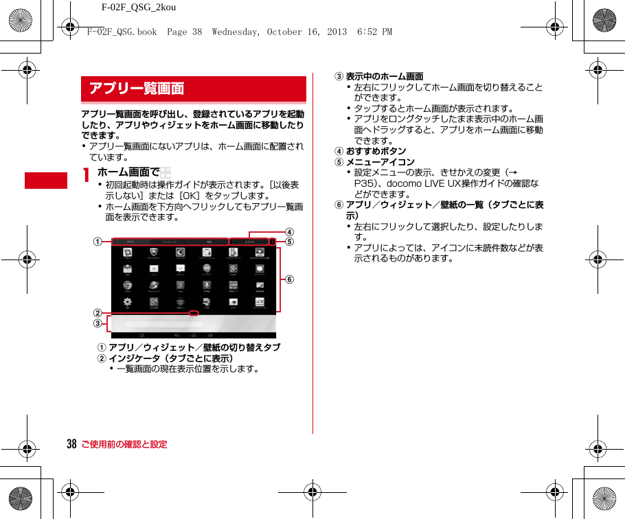 ご使用前の確認と設定F-02F_QSG_2kou38アプリ一覧画面を呼び出し、登録されているアプリを起動したり、アプリやウィジェットをホーム画面に移動したりできます。･アプリ一覧画面にないアプリは、ホーム画面に配置されています。1ホーム画面で･初回起動時は操作ガイドが表示されます。［以後表示しない］または［OK］をタップします。･ホーム画面を下方向へフリックしてもアプリ一覧画面を表示できます。aアプリ／ウィジェット／壁紙の切り替えタブbインジケータ（タブごとに表示）･一覧画面の現在表示位置を示します。c表示中のホーム画面･左右にフリックしてホーム画面を切り替えることができます。･タップするとホーム画面が表示されます。･アプリをロングタッチしたまま表示中のホーム画面へドラッグすると、アプリをホーム画面に移動できます。dおすすめボタンeメニューアイコン･設定メニューの表示、きせかえの変更（→P35）、docomo LIVE UX操作ガイドの確認などができます。fアプリ／ウィジェット／壁紙の一覧（タブごとに表示）･左右にフリックして選択したり、設定したりします。･アプリによっては、アイコンに未読件数などが表示されるものがあります。アプリ一覧画面aedcbfF-02F_QSG.book  Page 38  Wednesday, October 16, 2013  6:52 PM