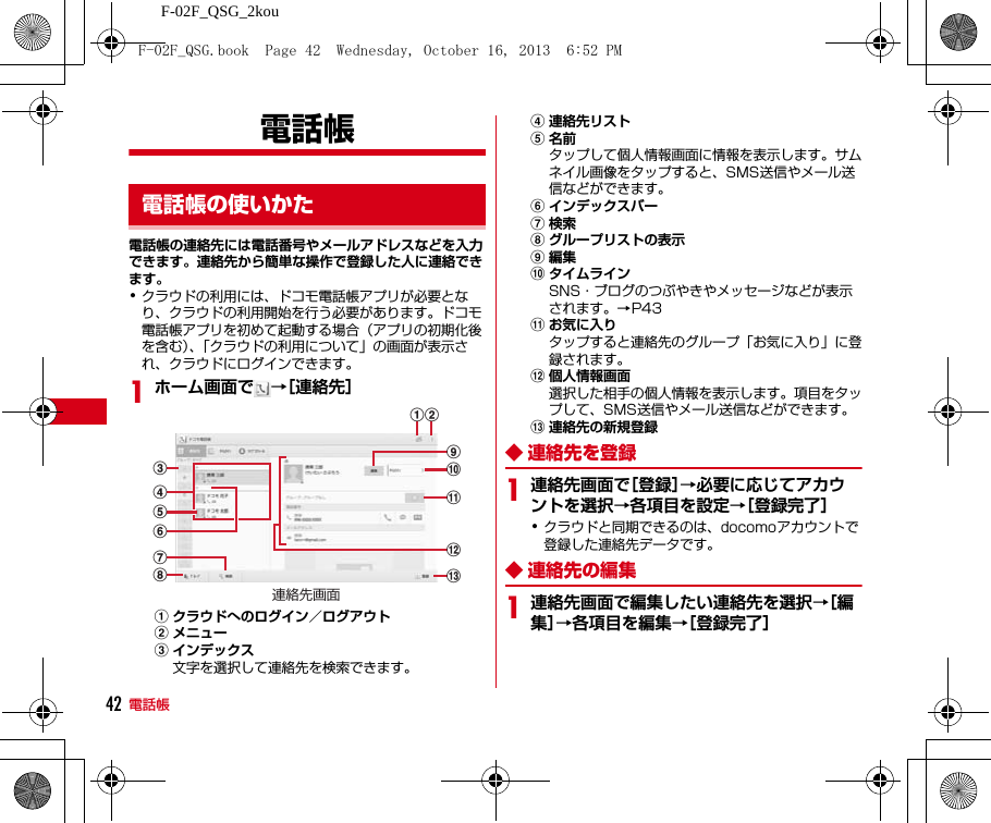 F-02F_QSG_2kou電話帳42電話帳電話帳の連絡先には電話番号やメールアドレスなどを入力できます。連絡先から簡単な操作で登録した人に連絡できます。･クラウドの利用には、ドコモ電話帳アプリが必要となり、クラウドの利用開始を行う必要があります。ドコモ電話帳アプリを初めて起動する場合（アプリの初期化後を含む）、「クラウドの利用について」の画面が表示され、クラウドにログインできます。1ホーム画面で →［連絡先］aクラウドへのログイン／ログアウトbメニューcインデックス文字を選択して連絡先を検索できます。d連絡先リストe名前タップして個人情報画面に情報を表示します。サムネイル画像をタップすると、SMS送信やメール送信などができます。fインデックスバーg検索hグループリストの表示i編集jタイムラインSNS・ブログのつぶやきやメッセージなどが表示されます。→P43kお気に入りタップすると連絡先のグループ「お気に入り」に登録されます。l個人情報画面選択した相手の個人情報を表示します。項目をタップして、SMS送信やメール送信などができます。m連絡先の新規登録◆ 連絡先を登録1連絡先画面で［登録］→必要に応じてアカウントを選択→各項目を設定→［登録完了］･クラウドと同期できるのは、docomoアカウントで登録した連絡先データです。◆ 連絡先の編集1連絡先画面で編集したい連絡先を選択→［編集］→各項目を編集→［登録完了］電話帳の使いかたbaijkmlchgefd連絡先画面F-02F_QSG.book  Page 42  Wednesday, October 16, 2013  6:52 PM