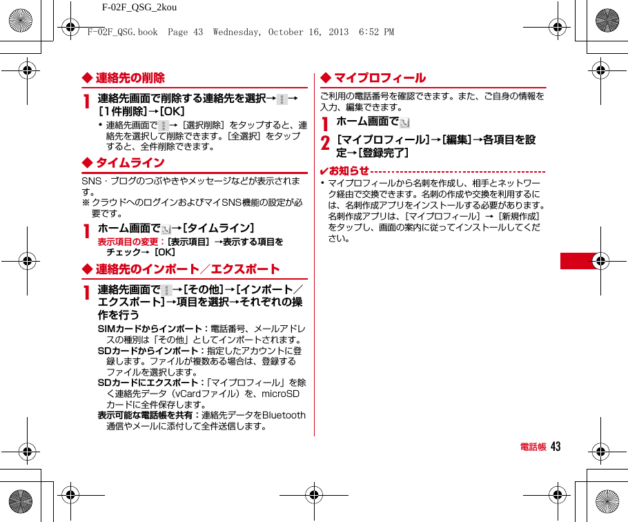 F-02F_QSG_2kou電話帳 43◆ 連絡先の削除1連絡先画面で削除する連絡先を選択→→［1件削除］→［OK］･連絡先画面で →［選択削除］をタップすると、連絡先を選択して削除できます。［全選択］をタップすると、全件削除できます。◆ タイムラインSNS・ブログのつぶやきやメッセージなどが表示されます。※ クラウドへのログインおよびマイSNS機能の設定が必要です。1ホーム画面で →［タイムライン］表示項目の変更：［表示項目］→表示する項目をチェック→［OK］◆ 連絡先のインポート／エクスポート1連絡先画面で →［その他］→［インポート／エクスポート］→項目を選択→それぞれの操作を行うSIMカードからインポート：電話番号、メールアドレスの種別は「その他」としてインポートされます。SDカードからインポート：指定したアカウントに登録します。ファイルが複数ある場合は、登録するファイルを選択します。SDカードにエクスポート：「マイプロフィール」を除く連絡先データ（vCardファイル）を、microSDカードに全件保存します。表示可能な電話帳を共有：連絡先データをBluetooth通信やメールに添付して全件送信します。◆ マイプロフィールご利用の電話番号を確認できます。また、ご自身の情報を入力、編集できます。1ホーム画面で2［マイプロフィール］→［編集］→各項目を設定→［登録完了］✔お知らせ･マイプロフィールから名刺を作成し、相手とネットワーク経由で交換できます。名刺の作成や交換を利用するには、名刺作成アプリをインストールする必要があります。名刺作成アプリは、［マイプロフィール］→［新規作成］をタップし、画面の案内に従ってインストールしてください。F-02F_QSG.book  Page 43  Wednesday, October 16, 2013  6:52 PM