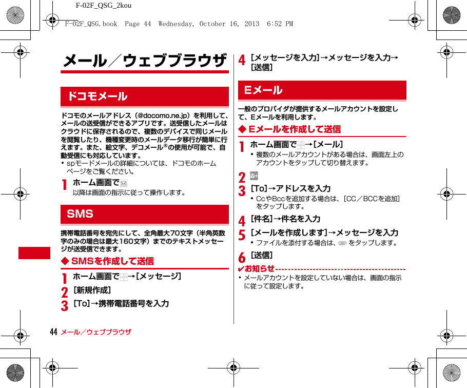 F-02F_QSG_2kouメール／ウェブブラウザ44メール／ウェブブラウザドコモのメールアドレス（@docomo.ne.jp）を利用して、メールの送受信ができるアプリです。送受信したメールはクラウドに保存されるので、複数のデバイスで同じメールを閲覧したり、機種変更時のメールデータ移行が簡単に行えます。また、絵文字、デコメール®の使用が可能で、自動受信にも対応しています。･spモードメールの詳細については、ドコモのホームページをご覧ください。1ホーム画面で以降は画面の指示に従って操作します。携帯電話番号を宛先にして、全角最大70文字（半角英数字のみの場合は最大160文字）までのテキストメッセージが送受信できます。◆ SMSを作成して送信1ホーム画面で →［メッセージ］2［新規作成］3［To］→携帯電話番号を入力4［メッセージを入力］→メッセージを入力→［送信］一般のプロバイダが提供するメールアカウントを設定して、Eメールを利用します。◆ Eメールを作成して送信1ホーム画面で →［メール］･複数のメールアカウントがある場合は、画面左上のアカウントをタップして切り替えます。23［To］→アドレスを入力･CcやBccを追加する場合は、［CC／BCCを追加］をタップします。4［件名］→件名を入力5［メールを作成します］→メッセージを入力･ファイルを添付する場合は、 をタップします。6［送信］✔お知らせ･メールアカウントを設定していない場合は、画面の指示に従って設定します。ドコモメールSMSEメールF-02F_QSG.book  Page 44  Wednesday, October 16, 2013  6:52 PM