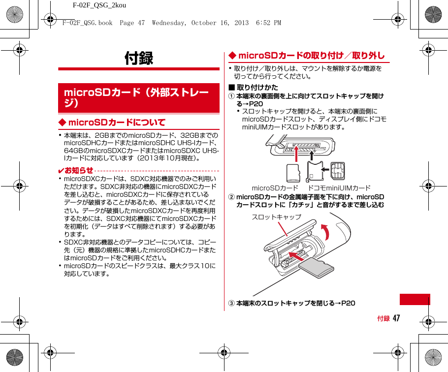 F-02F_QSG_2kou付録 47付録◆ microSDカードについて･本端末は、2GBまでのmicroSDカード、32GBまでのmicroSDHCカードまたはmicroSDHC UHS-Iカード、64GBのmicroSDXCカードまたはmicroSDXC UHS-Iカードに対応しています（2013年10月現在）。✔お知らせ･microSDXCカードは、SDXC対応機器でのみご利用いただけます。SDXC非対応の機器にmicroSDXCカードを差し込むと、microSDXCカードに保存されているデータが破損することがあるため、差し込まないでください。データが破損したmicroSDXCカードを再度利用するためには、SDXC対応機器にてmicroSDXCカードを初期化（データはすべて削除されます）する必要があります。･SDXC非対応機器とのデータコピーについては、コピー先（元）機器の規格に準拠したmicroSDHCカードまたはmicroSDカードをご利用ください。･microSDカードのスピードクラスは、最大クラス10に対応しています。◆ microSDカードの取り付け／取り外し･取り付け／取り外しは、マウントを解除するか電源を切ってから行ってください。■ 取り付けかたa本端末の裏面側を上に向けてスロットキャップを開ける→P20･スロットキャップを開けると、本端末の裏面側にmicroSDカードスロット、ディスプレイ側にドコモminiUIMカードスロットがあります。bmicroSDカードの金属端子面を下に向け、microSDカードスロットに「カチッ」と音がするまで差し込むc本端末のスロットキャップを閉じる→P20microSDカード（外部ストレージ）ドコモminiUIMカードmicroSDカードスロットキャップF-02F_QSG.book  Page 47  Wednesday, October 16, 2013  6:52 PM