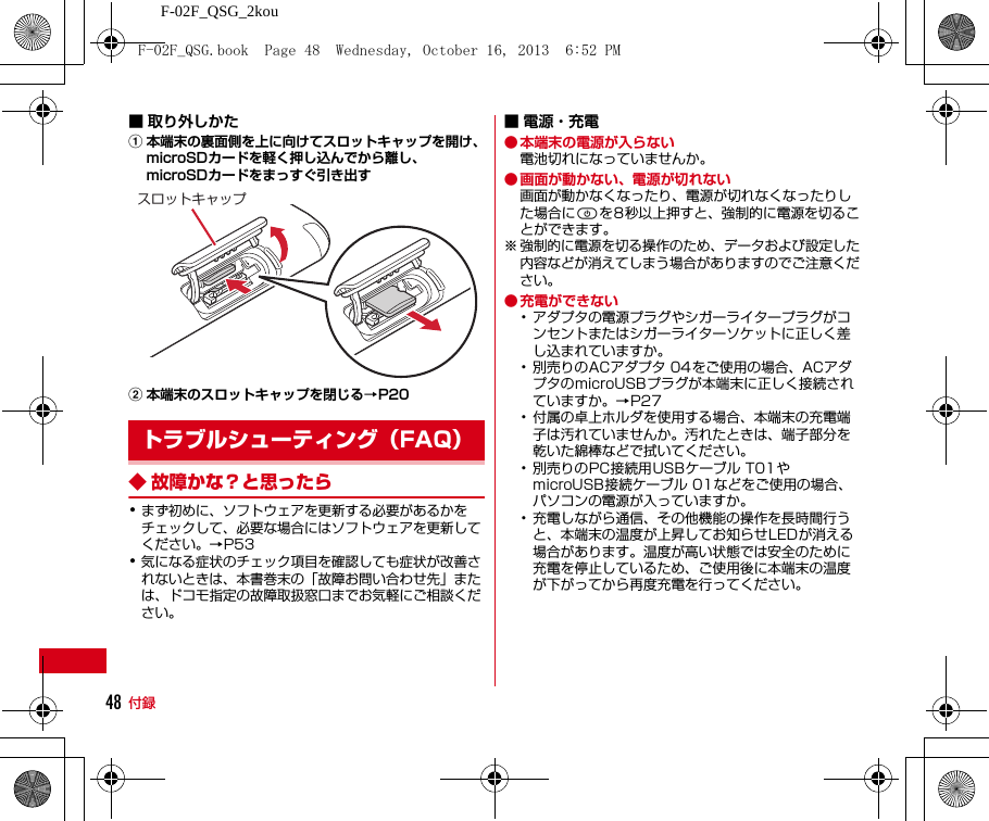 F-02F_QSG_2kou付録48■ 取り外しかたa本端末の裏面側を上に向けてスロットキャップを開け、microSDカードを軽く押し込んでから離し、microSDカードをまっすぐ引き出すb本端末のスロットキャップを閉じる→P20◆ 故障かな？と思ったら･まず初めに、ソフトウェアを更新する必要があるかをチェックして、必要な場合にはソフトウェアを更新してください。→P53･気になる症状のチェック項目を確認しても症状が改善されないときは、本書巻末の「故障お問い合わせ先」または、ドコモ指定の故障取扱窓口までお気軽にご相談ください。■ 電源・充電● 本端末の電源が入らない電池切れになっていませんか。● 画面が動かない、電源が切れない画面が動かなくなったり、電源が切れなくなったりした場合にPを8秒以上押すと、強制的に電源を切ることができます。※ 強制的に電源を切る操作のため、データおよび設定した内容などが消えてしまう場合がありますのでご注意ください。● 充電ができない･アダプタの電源プラグやシガーライタープラグがコンセントまたはシガーライターソケットに正しく差し込まれていますか。･別売りのACアダプタ 04をご使用の場合、ACアダプタのmicroUSBプラグが本端末に正しく接続されていますか。→P27･付属の卓上ホルダを使用する場合、本端末の充電端子は汚れていませんか。汚れたときは、端子部分を乾いた綿棒などで拭いてください。･別売りのPC接続用USBケーブル T01やmicroUSB接続ケーブル 01などをご使用の場合、パソコンの電源が入っていますか。･充電しながら通信、その他機能の操作を長時間行うと、本端末の温度が上昇してお知らせLEDが消える場合があります。温度が高い状態では安全のために充電を停止しているため、ご使用後に本端末の温度が下がってから再度充電を行ってください。トラブルシューティング（FAQ）スロットキャップF-02F_QSG.book  Page 48  Wednesday, October 16, 2013  6:52 PM