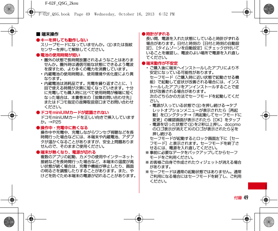 F-02F_QSG_2kou付録 49■ 端末操作● キーを押しても動作しないスリープモードになっていませんか。Pまたは指紋センサーを押して解除してください。● 電池の使用時間が短い･圏外の状態で長時間放置されるようなことはありませんか。圏外時は通信可能な状態にできるよう電波を探すため、より多くの電力を消費しています。･内蔵電池の使用時間は、使用環境や劣化度により異なります。･内蔵電池は消耗品です。充電を繰り返すごとに、1回で使える時間が次第に短くなっていきます。十分に充電しても購入時に比べて使用時間が極端に短くなった場合は、本書巻末の「故障お問い合わせ先」またはドコモ指定の故障取扱窓口までお問い合わせください。● ドコモminiUIMカードが認識されないドコモminiUIMカードを正しい向きで挿入していますか。→P25● 操作中・充電中に熱くなる操作中や充電中、充電しながらワンセグ視聴などを長時間行った場合などには、本端末や内蔵電池、アダプタが温かくなることがありますが、安全上問題ありませんので、そのままご使用ください。● 端末が熱くなり、電源が切れる複数のアプリの起動、カメラの使用やインターネット接続などを長時間行った場合など、本端末の温度が高い状態が続く場合は、充電や機能が停止したり、画面の明るさを調整したりすることがあります。また、やけどを防ぐため本端末の電源が切れることがあります。● 時計がずれる長い間、電源を入れた状態にしていると時計がずれる場合があります。日付と時刻の［日付と時刻の自動設定］、［タイムゾーンを自動設定］にチェックが付いていることを確認し、電波のよい場所で電源を入れ直してください。● 端末動作が不安定･ご購入後に端末へインストールしたアプリにより不安定になっている可能性があります。セーフモード（ご購入時に近い状態で起動させる機能）で起動して症状が改善される場合には、インストールしたアプリをアンインストールすることで症状が改善される場合があります。次のどちらかの方法でセーフモードを起動してください。- 電源が入っている状態でPを押し続ける→タブレットオプションメニューが表示されたら［再起動］をロングタッチ→「再起動してセーフモードに変更」の確認画面が表示されたら［OK］をタップ- 電源を切った状態でPを2秒以上押し、docomoのロゴ表示が消えてXiのロゴが表示されたらDを押し続けるセーフモードが起動するとロック画面左下に［セーフモード］と表示されます。セーフモードを終了させるには、電源を入れ直してください。※ 事前に必要なデータをバックアップしてからセーフモードをご利用ください。※ お客様ご自身で作成されたウィジェットが消える場合があります。※ セーフモードは通常の起動状態ではありません。通常ご利用になる場合にはセーフモードを終了し、ご利用ください。F-02F_QSG.book  Page 49  Wednesday, October 16, 2013  6:52 PM