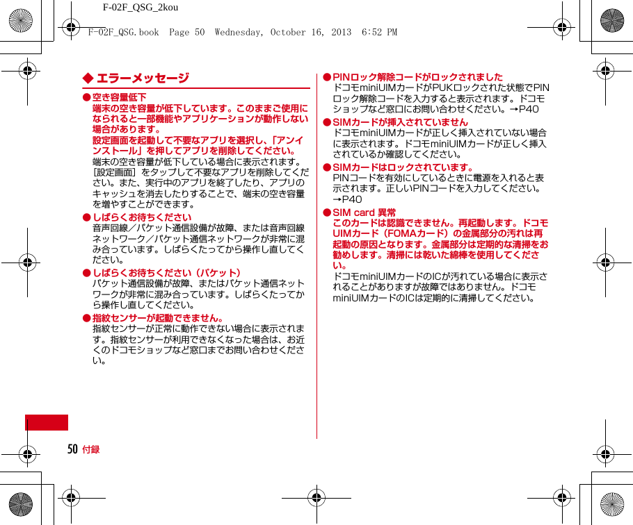 F-02F_QSG_2kou付録50◆ エラーメッセージ● 空き容量低下端末の空き容量が低下しています。このままご使用になられると一部機能やアプリケーションが動作しない場合があります。設定画面を起動して不要なアプリを選択し、「アンインストール」を押してアプリを削除してください。端末の空き容量が低下している場合に表示されます。［設定画面］をタップして不要なアプリを削除してください。また、実行中のアプリを終了したり、アプリのキャッシュを消去したりすることで、端末の空き容量を増やすことができます。● しばらくお待ちください音声回線／パケット通信設備が故障、または音声回線ネットワーク／パケット通信ネットワークが非常に混み合っています。しばらくたってから操作し直してください。● しばらくお待ちください（パケット）パケット通信設備が故障、またはパケット通信ネットワークが非常に混み合っています。しばらくたってから操作し直してください。● 指紋センサーが起動できません。指紋センサーが正常に動作できない場合に表示されます。指紋センサーが利用できなくなった場合は、お近くのドコモショップなど窓口までお問い合わせください。● PINロック解除コードがロックされましたドコモminiUIMカードがPUKロックされた状態でPINロック解除コードを入力すると表示されます。ドコモショップなど窓口にお問い合わせください。→P40● SIMカードが挿入されていませんドコモminiUIMカードが正しく挿入されていない場合に表示されます。ドコモminiUIMカードが正しく挿入されているか確認してください。● SIMカードはロックされています。PINコードを有効にしているときに電源を入れると表示されます。正しいPINコードを入力してください。→P40● SIM card 異常このカードは認識できません。再起動します。ドコモUIMカード（FOMAカード）の金属部分の汚れは再起動の原因となります。金属部分は定期的な清掃をお勧めします。清掃には乾いた綿棒を使用してください。ドコモminiUIMカードのICが汚れている場合に表示されることがありますが故障ではありません。ドコモminiUIMカードのICは定期的に清掃してください。F-02F_QSG.book  Page 50  Wednesday, October 16, 2013  6:52 PM