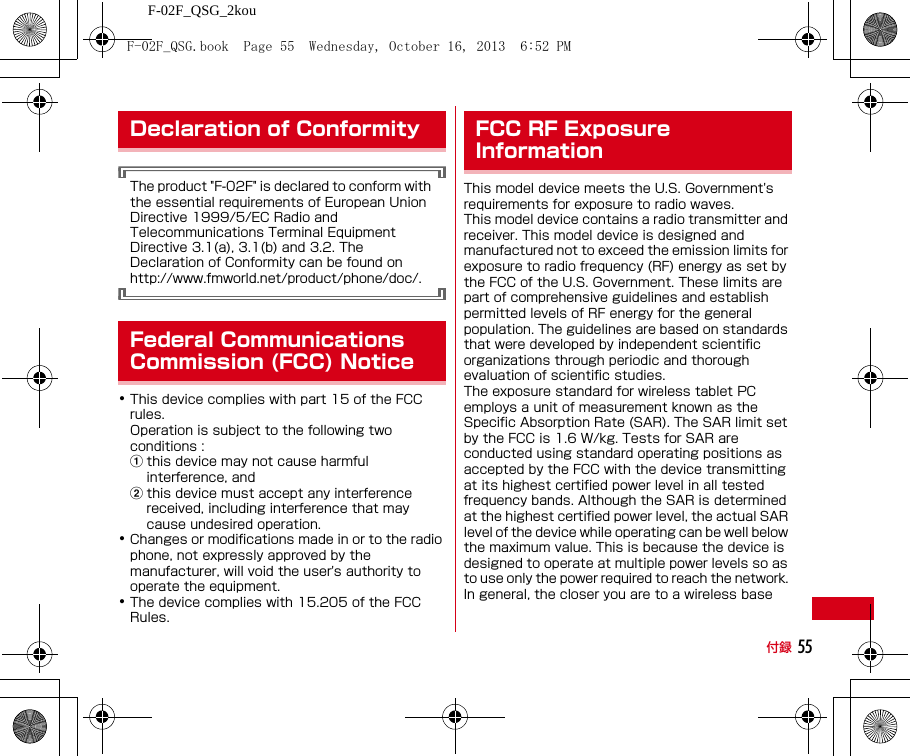 F-02F_QSG_2kou付録 55The product &quot;F-02F&quot; is declared to conform with the essential requirements of European Union Directive 1999/5/EC Radio and Telecommunications Terminal Equipment Directive 3.1(a), 3.1(b) and 3.2. The Declaration of Conformity can be found on http://www.fmworld.net/product/phone/doc/.･This device complies with part 15 of the FCC rules.Operation is subject to the following two conditions :athis device may not cause harmful interference, andbthis device must accept any interference received, including interference that may cause undesired operation.･Changes or modifications made in or to the radio phone, not expressly approved by the manufacturer, will void the user&apos;s authority to operate the equipment.･The device complies with 15.205 of the FCC Rules.This model device meets the U.S. Government&apos;s requirements for exposure to radio waves.This model device contains a radio transmitter and receiver. This model device is designed and manufactured not to exceed the emission limits for exposure to radio frequency (RF) energy as set by the FCC of the U.S. Government. These limits are part of comprehensive guidelines and establish permitted levels of RF energy for the general population. The guidelines are based on standards that were developed by independent scientific organizations through periodic and thorough evaluation of scientific studies.The exposure standard for wireless tablet PC employs a unit of measurement known as the Specific Absorption Rate (SAR). The SAR limit set by the FCC is 1.6 W/kg. Tests for SAR are conducted using standard operating positions as accepted by the FCC with the device transmitting at its highest certified power level in all tested frequency bands. Although the SAR is determined at the highest certified power level, the actual SAR level of the device while operating can be well below the maximum value. This is because the device is designed to operate at multiple power levels so as to use only the power required to reach the network. In general, the closer you are to a wireless base Declaration of ConformityFederal Communications Commission (FCC) NoticeFCC RF Exposure InformationF-02F_QSG.book  Page 55  Wednesday, October 16, 2013  6:52 PM