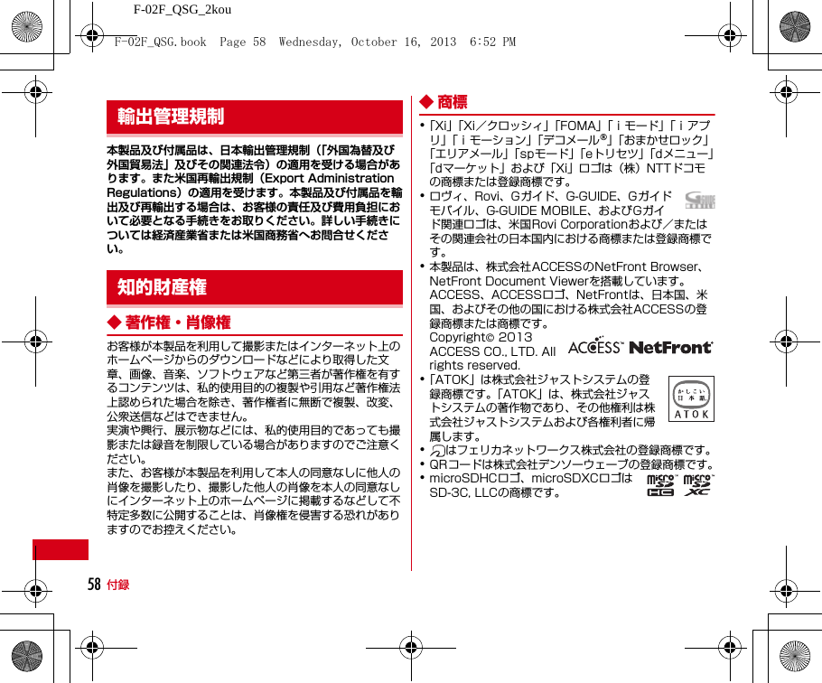 F-02F_QSG_2kou付録58本製品及び付属品は、日本輸出管理規制（「外国為替及び外国貿易法」及びその関連法令）の適用を受ける場合があります。また米国再輸出規制（Export Administration Regulations）の適用を受けます。本製品及び付属品を輸出及び再輸出する場合は、お客様の責任及び費用負担において必要となる手続きをお取りください。詳しい手続きについては経済産業省または米国商務省へお問合せください。◆ 著作権・肖像権お客様が本製品を利用して撮影またはインターネット上のホームページからのダウンロードなどにより取得した文章、画像、音楽、ソフトウェアなど第三者が著作権を有するコンテンツは、私的使用目的の複製や引用など著作権法上認められた場合を除き、著作権者に無断で複製、改変、公衆送信などはできません。実演や興行、展示物などには、私的使用目的であっても撮影または録音を制限している場合がありますのでご注意ください。また、お客様が本製品を利用して本人の同意なしに他人の肖像を撮影したり、撮影した他人の肖像を本人の同意なしにインターネット上のホームページに掲載するなどして不特定多数に公開することは、肖像権を侵害する恐れがありますのでお控えください。◆商標･「Xi」「Xi／クロッシィ」「FOMA」「ｉモード」「ｉアプリ」「ｉモーション」「デコメール®」「おまかせロック」「エリアメール」「spモード」「eトリセツ」「dメニュー」「dマーケット」および「Xi」ロゴは（株）NTTドコモの商標または登録商標です。･ロヴィ、Rovi、Gガイド、G-GUIDE、Gガイドモバイル、G-GUIDE MOBILE、およびGガイド関連ロゴは、米国Rovi Corporationおよび／またはその関連会社の日本国内における商標または登録商標です。･本製品は、株式会社ACCESSのNetFront Browser、NetFront Document Viewerを搭載しています。ACCESS、ACCESSロゴ、NetFrontは、日本国、米国、およびその他の国における株式会社ACCESSの登録商標または商標です。Copyright© 2013 ACCESS CO., LTD. All rights reserved.･「ATOK」は株式会社ジャストシステムの登録商標です。「ATOK」は、株式会社ジャストシステムの著作物であり、その他権利は株式会社ジャストシステムおよび各権利者に帰属します。･はフェリカネットワークス株式会社の登録商標です。･QRコードは株式会社デンソーウェーブの登録商標です。･microSDHCロゴ、microSDXCロゴはSD-3C, LLCの商標です。輸出管理規制知的財産権F-02F_QSG.book  Page 58  Wednesday, October 16, 2013  6:52 PM