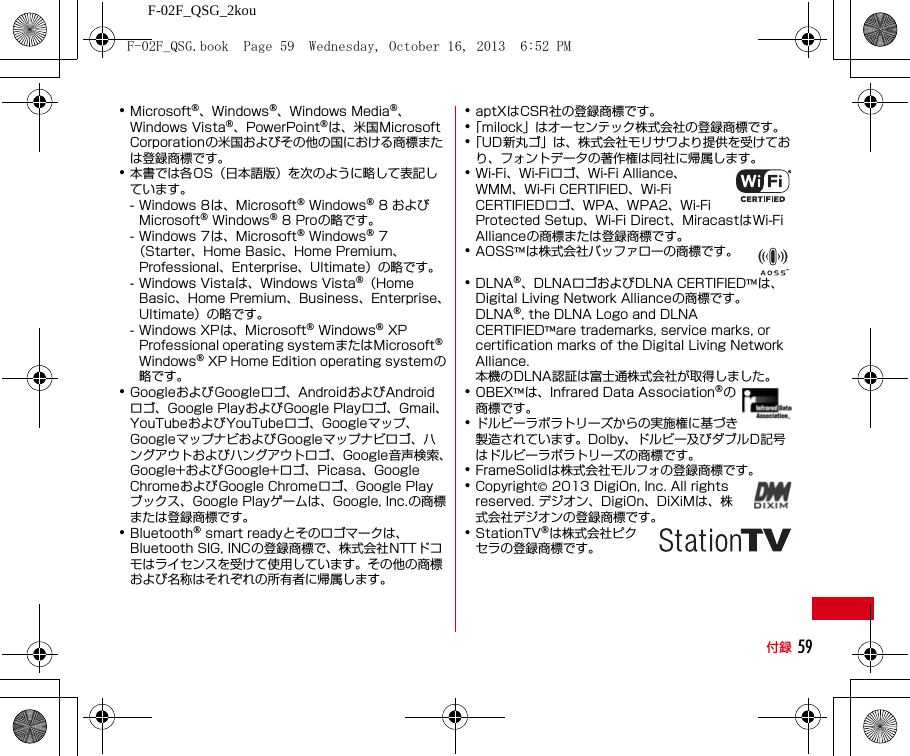 F-02F_QSG_2kou付録 59･Microsoft®、Windows®、Windows Media®、Windows Vista®、PowerPoint®は、米国Microsoft Corporationの米国およびその他の国における商標または登録商標です。･本書では各OS（日本語版）を次のように略して表記しています。- Windows 8は、Microsoft® Windows® 8 およびMicrosoft® Windows® 8 Proの略です。- Windows 7は、Microsoft® Windows® 7（Starter、Home Basic、Home Premium、Professional、Enterprise、Ultimate）の略です。- Windows Vistaは、Windows Vista®（Home Basic、Home Premium、Business、Enterprise、Ultimate）の略です。- Windows XPは、Microsoft® Windows® XP Professional operating systemまたはMicrosoft® Windows® XP Home Edition operating systemの略です。･GoogleおよびGoogleロゴ、AndroidおよびAndroidロゴ、Google PlayおよびGoogle Playロゴ、Gmail、YouTubeおよびYouTubeロゴ、Googleマップ、GoogleマップナビおよびGoogleマップナビロゴ、ハングアウトおよびハングアウトロゴ、Google音声検索、Google+およびGoogle+ロゴ、Picasa、Google ChromeおよびGoogle Chromeロゴ、Google Playブックス、Google Playゲームは、Google, Inc.の商標または登録商標です。･Bluetooth® smart readyとそのロゴマークは、Bluetooth SIG, INCの登録商標で、株式会社NTTドコモはライセンスを受けて使用しています。その他の商標および名称はそれぞれの所有者に帰属します。･aptXはCSR社の登録商標です。･「milock」はオーセンテック株式会社の登録商標です。･「UD新丸ゴ」は、株式会社モリサワより提供を受けており、フォントデータの著作権は同社に帰属します。･Wi-Fi、Wi-Fiロゴ、Wi-Fi Alliance、WMM、Wi-Fi CERTIFIED、Wi-Fi CERTIFIEDロゴ、WPA、WPA2、Wi-Fi Protected Setup、Wi-Fi Direct、MiracastはWi-Fi Allianceの商標または登録商標です。･AOSS™は株式会社バッファローの商標です。･DLNA®、DLNAロゴおよびDLNA CERTIFIED™は、Digital Living Network Allianceの商標です。DLNA®, the DLNA Logo and DLNA CERTIFIED™are trademarks, service marks, or certification marks of the Digital Living Network Alliance.本機のDLNA認証は富士通株式会社が取得しました。･OBEX™は、Infrared Data Association®の商標です。･ドルビーラボラトリーズからの実施権に基づき製造されています。Dolby、ドルビー及びダブルD記号はドルビーラボラトリーズの商標です。･FrameSolidは株式会社モルフォの登録商標です。･Copyright© 2013 DigiOn, Inc. All rights reserved. デジオン、DigiOn、DiXiMは、株式会社デジオンの登録商標です。･StationTV®は株式会社ピクセラの登録商標です。F-02F_QSG.book  Page 59  Wednesday, October 16, 2013  6:52 PM