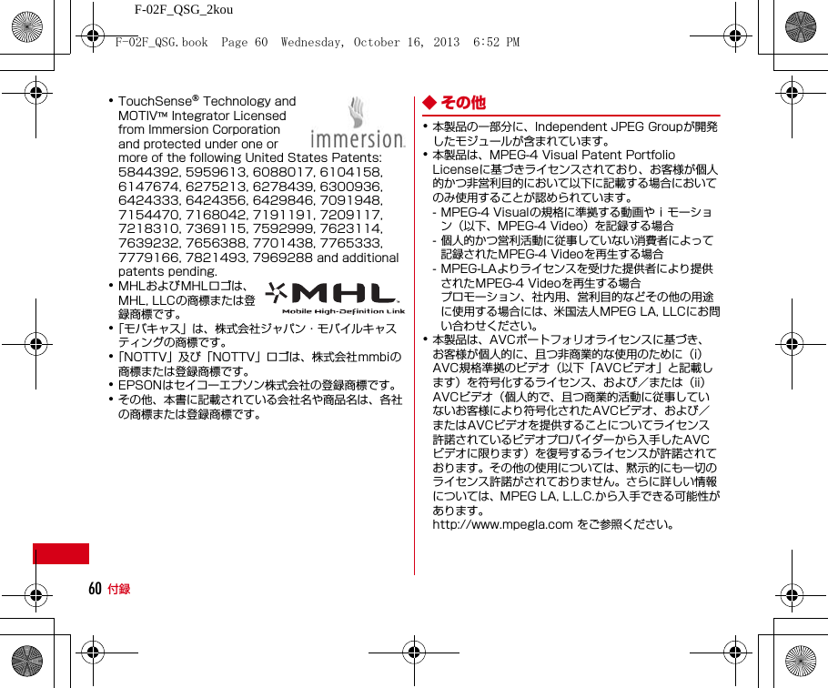 F-02F_QSG_2kou付録60･TouchSense® Technology and MOTIV™ Integrator Licensed from Immersion Corporation and protected under one or more of the following United States Patents: 5844392, 5959613, 6088017, 6104158, 6147674, 6275213, 6278439, 6300936, 6424333, 6424356, 6429846, 7091948, 7154470, 7168042, 7191191, 7209117, 7218310, 7369115, 7592999, 7623114, 7639232, 7656388, 7701438, 7765333, 7779166, 7821493, 7969288 and additional patents pending.･MHLおよびMHLロゴは、MHL, LLCの商標または登録商標です。･「モバキャス」は、株式会社ジャパン・モバイルキャスティングの商標です。･「NOTTV」及び「NOTTV」ロゴは、株式会社mmbiの商標または登録商標です。･EPSONはセイコーエプソン株式会社の登録商標です。･その他、本書に記載されている会社名や商品名は、各社の商標または登録商標です。◆ その他･本製品の一部分に、Independent JPEG Groupが開発したモジュールが含まれています。･本製品は、MPEG-4 Visual Patent Portfolio Licenseに基づきライセンスされており、お客様が個人的かつ非営利目的において以下に記載する場合においてのみ使用することが認められています。- MPEG-4 Visualの規格に準拠する動画やｉモーション（以下、MPEG-4 Video）を記録する場合- 個人的かつ営利活動に従事していない消費者によって記録されたMPEG-4 Videoを再生する場合- MPEG-LAよりライセンスを受けた提供者により提供されたMPEG-4 Videoを再生する場合プロモーション、社内用、営利目的などその他の用途に使用する場合には、米国法人MPEG LA, LLCにお問い合わせください。･本製品は、AVCポートフォリオライセンスに基づき、お客様が個人的に、且つ非商業的な使用のために（i）AVC規格準拠のビデオ（以下「AVCビデオ」と記載します）を符号化するライセンス、および／または（ii）AVCビデオ（個人的で、且つ商業的活動に従事していないお客様により符号化されたAVCビデオ、および／またはAVCビデオを提供することについてライセンス許諾されているビデオプロバイダーから入手したAVCビデオに限ります）を復号するライセンスが許諾されております。その他の使用については、黙示的にも一切のライセンス許諾がされておりません。さらに詳しい情報については、MPEG LA, L.L.C.から入手できる可能性があります。http://www.mpegla.com をご参照ください。F-02F_QSG.book  Page 60  Wednesday, October 16, 2013  6:52 PM