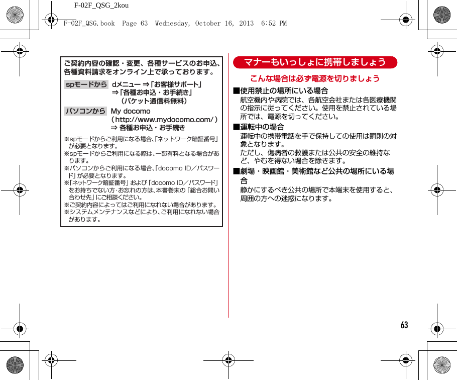 F-02F_QSG_2kou63マナーもいっしょに携帯しましょうこんな場合は必ず電源を切りましょう■使用禁止の場所にいる場合航空機内や病院では、各航空会社または各医療機関の指示に従ってください。使用を禁止されている場所では、電源を切ってください。■運転中の場合運転中の携帯電話を手で保持しての使用は罰則の対象となります。ただし、傷病者の救護または公共の安全の維持など、やむを得ない場合を除きます。■劇場・映画館・美術館など公共の場所にいる場合静かにするべき公共の場所で本端末を使用すると、周囲の方への迷惑になります。ご契約内容の確認・変更、各種サービスのお申込、各種資料請求をオンライン上で承っております。My docomo（ http://www.mydocomo.com/ ）⇒ 各種お申込・お手続きパソコンからdメニュー ⇒「お客様サポート」⇒「各種お申込・お手続き」  （パケット通信料無料）spモードから※spモードからご利用になる場合、「ネットワーク暗証番号」が必要となります。※spモードからご利用になる際は、一部有料となる場合があります。※パソコンからご利用になる場合、「docomo ID／パスワード」が必要となります。※「ネットワーク暗証番号」および「docomo ID／パスワード」をお持ちでない方・お忘れの方は、本書巻末の「総合お問い合わせ先」にご相談ください。※ご契約内容によってはご利用になれない場合があります。※システムメンテナンスなどにより、ご利用になれない場合があります。F-02F_QSG.book  Page 63  Wednesday, October 16, 2013  6:52 PM