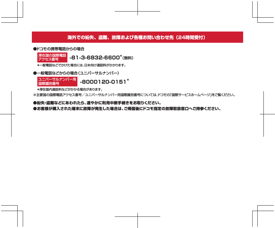 ●紛失・盗難などにあわれたら、速やかに利用中断手続きをお取りください。●お客様が購入された端末に故障が発生した場合は、ご帰国後にドコモ指定の故障取扱窓口へご持参ください。●一般電話などからの場合〈ユニバーサルナンバー〉-81-3-6832-6600＊（無料）＊一般電話などでかけた場合には、日本向け通話料がかかります。●ドコモの携帯電話からの場合＊滞在国内通話料などがかかる場合があります。※主要国の国際電話アクセス番号／ユニバーサルナンバー用国際識別番号については、ドコモの｢国際サービスホームページ｣をご覧ください。滞在国の国際電話アクセス番号海外での紛失、盗難、故障および各種お問い合わせ先（24時間受付）-8000120-0151＊ユニバーサルナンバー用国際識別番号