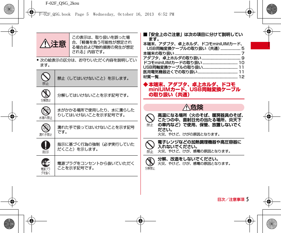 F-02F_QSG_2kou目次／注意事項 5・次の絵表示の区分は、お守りいただく内容を説明しています。■「安全上のご注意」は次の項目に分けて説明しています。本端末、アダプタ、卓上ホルダ、ドコモminiUIMカード、USB同軸変換ケーブルの取り扱い（共通）.................... 5本端末の取り扱い .................................................................. 7アダプタ、卓上ホルダの取り扱い ....................................... 9ドコモminiUIMカードの取り扱い ................................... 10USB同軸変換ケーブルの取り扱い................................... 11医用電気機器近くでの取り扱い........................................ 11材質一覧............................................................................... 12◆ 本端末、アダプタ、卓上ホルダ、ドコモminiUIMカード、USB同軸変換ケーブルの取り扱い（共通）危険高温になる場所（火のそば、暖房器具のそば、こたつの中、直射日光の当たる場所、炎天下の車内など）で使用、保管、放置しないでください。火災、やけど、けがの原因となります。電子レンジなどの加熱調理機器や高圧容器に入れないでください。火災、やけど、けが、感電の原因となります。分解、改造をしないでください。火災、やけど、けが、感電の原因となります。注意この表示は、取り扱いを誤った場合、「軽傷を負う可能性が想定される場合および物的損害の発生が想定される」内容です。禁止（してはいけないこと）を示します。分解してはいけないことを示す記号です。水がかかる場所で使用したり、水に濡らしたりしてはいけないことを示す記号です。濡れた手で扱ってはいけないことを示す記号です。指示に基づく行為の強制（必ず実行していただくこと）を示します。電源プラグをコンセントから抜いていただくことを示す記号です。F-02F_QSG.book  Page 5  Wednesday, October 16, 2013  6:52 PM