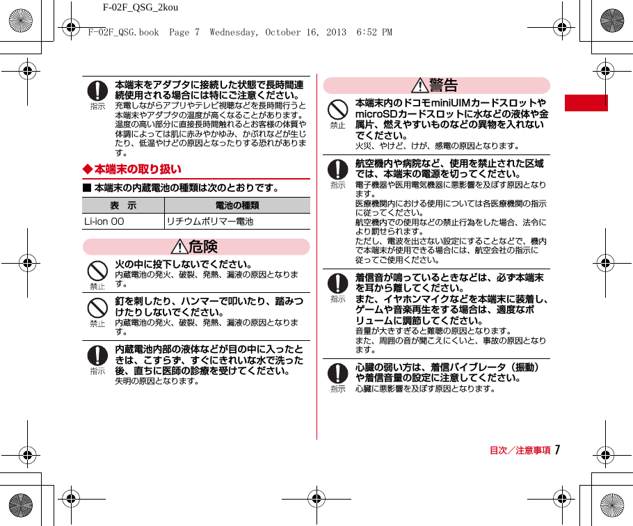 F-02F_QSG_2kou目次／注意事項 7本端末をアダプタに接続した状態で長時間連続使用される場合には特にご注意ください。充電しながらアプリやテレビ視聴などを長時間行うと本端末やアダプタの温度が高くなることがあります。温度の高い部分に直接長時間触れるとお客様の体質や体調によっては肌に赤みやかゆみ、かぶれなどが生じたり、低温やけどの原因となったりする恐れがあります。◆ 本端末の取り扱い■ 本端末の内蔵電池の種類は次のとおりです。危険火の中に投下しないでください。内蔵電池の発火、破裂、発熱、漏液の原因となります。釘を刺したり、ハンマーで叩いたり、踏みつけたりしないでください。内蔵電池の発火、破裂、発熱、漏液の原因となります。内蔵電池内部の液体などが目の中に入ったときは、こすらず、すぐにきれいな水で洗った後、直ちに医師の診療を受けてください。失明の原因となります。警告本端末内のドコモminiUIMカードスロットやmicroSDカードスロットに水などの液体や金属片、燃えやすいものなどの異物を入れないでください。火災、やけど、けが、感電の原因となります。航空機内や病院など、使用を禁止された区域では、本端末の電源を切ってください。電子機器や医用電気機器に悪影響を及ぼす原因となります。医療機関内における使用については各医療機関の指示に従ってください。航空機内での使用などの禁止行為をした場合、法令により罰せられます。ただし、電波を出さない設定にすることなどで、機内で本端末が使用できる場合には、航空会社の指示に従ってご使用ください。着信音が鳴っているときなどは、必ず本端末を耳から離してください。また、イヤホンマイクなどを本端末に装着し、ゲームや音楽再生をする場合は、適度なボリュームに調節してください。音量が大きすぎると難聴の原因となります。また、周囲の音が聞こえにくいと、事故の原因となります。心臓の弱い方は、着信バイブレータ（振動）や着信音量の設定に注意してください。心臓に悪影響を及ぼす原因となります。表 示 電池の種類Li-ion 00 リチウムポリマー電池F-02F_QSG.book  Page 7  Wednesday, October 16, 2013  6:52 PM