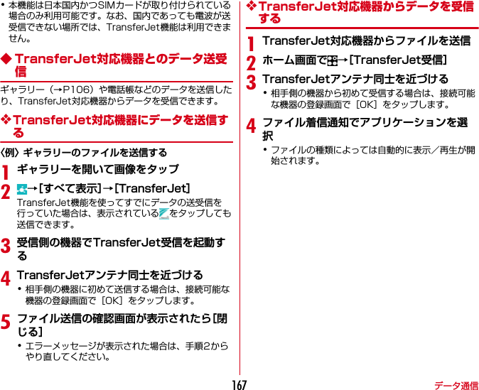 データ通信167･本機能は日本国内かつSIMカードが取り付けられている場合のみ利用可能です。なお、国内であっても電波が送受信できない場所では、TransferJet機能は利用できません。◆ TransferJet対応機器とのデータ送受信ギャラリー（→P106）や電話帳などのデータを送信したり、TransferJet対応機器からデータを受信できます。❖TransferJet対応機器にデータを送信する〈例〉ギャラリーのファイルを送信する1ギャラリーを開いて画像をタップ2→［すべて表示］→［TransferJet］TransferJet機能を使ってすでにデータの送受信を行っていた場合は、表示されている をタップしても送信できます。3受信側の機器でTransferJet受信を起動する4TransferJetアンテナ同士を近づける･相手側の機器に初めて送信する場合は、接続可能な機器の登録画面で［OK］をタップします。5ファイル送信の確認画面が表示されたら［閉じる］･エラーメッセージが表示された場合は、手順2からやり直してください。❖TransferJet対応機器からデータを受信する1TransferJet対応機器からファイルを送信2ホーム画面で →［TransferJet受信］3TransferJetアンテナ同士を近づける･相手側の機器から初めて受信する場合は、接続可能な機器の登録画面で［OK］をタップします。4ファイル着信通知でアプリケーションを選択･ファイルの種類によっては自動的に表示／再生が開始されます。