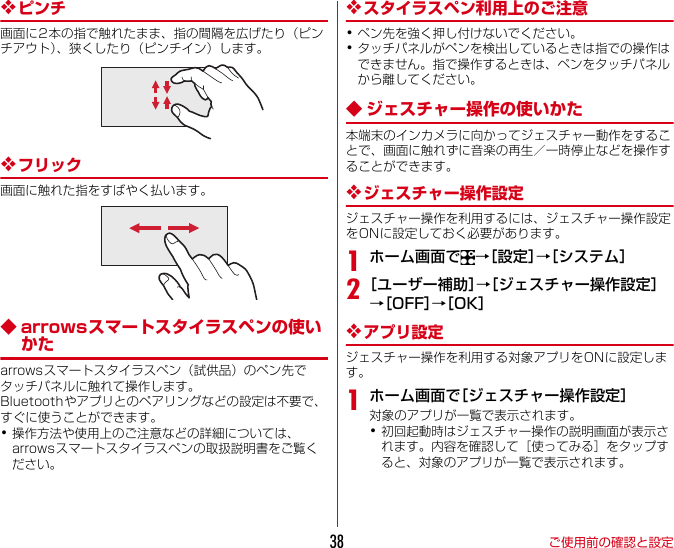ご使用前の確認と設定38❖ピンチ画面に2本の指で触れたまま、指の間隔を広げたり（ピンチアウト）、狭くしたり（ピンチイン）します。❖フリック画面に触れた指をすばやく払います。◆ arrowsスマートスタイラスペンの使いかたarrowsスマートスタイラスペン（試供品）のペン先でタッチパネルに触れて操作します。Bluetoothやアプリとのペアリングなどの設定は不要で、すぐに使うことができます。･操作方法や使用上のご注意などの詳細については、arrowsスマートスタイラスペンの取扱説明書をご覧ください。❖スタイラスペン利用上のご注意･ペン先を強く押し付けないでください。･タッチパネルがペンを検出しているときは指での操作はできません。指で操作するときは、ペンをタッチパネルから離してください。◆ ジェスチャー操作の使いかた本端末のインカメラに向かってジェスチャー動作をすることで、画面に触れずに音楽の再生／一時停止などを操作することができます。❖ジェスチャー操作設定ジェスチャー操作を利用するには、ジェスチャー操作設定をONに設定しておく必要があります。1ホーム画面で →［設定］→［システム］2［ユーザー補助］→［ジェスチャー操作設定］→［OFF］→［OK］❖アプリ設定ジェスチャー操作を利用する対象アプリをONに設定します。1ホーム画面で［ジェスチャー操作設定］対象のアプリが一覧で表示されます。･初回起動時はジェスチャー操作の説明画面が表示されます。内容を確認して［使ってみる］をタップすると、対象のアプリが一覧で表示されます。