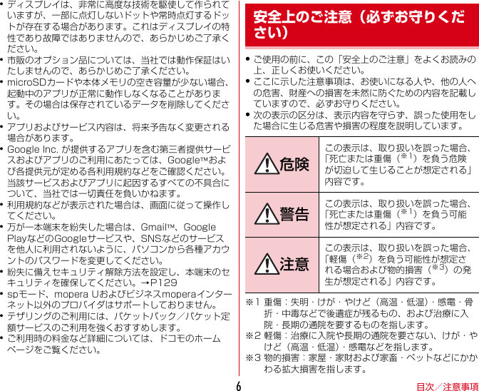 目次／注意事項6･ディスプレイは、非常に高度な技術を駆使して作られていますが、一部に点灯しないドットや常時点灯するドットが存在する場合があります。これはディスプレイの特性であり故障ではありませんので、あらかじめご了承ください。･市販のオプション品については、当社では動作保証はいたしませんので、あらかじめご了承ください。･microSDカードや本体メモリの空き容量が少ない場合、起動中のアプリが正常に動作しなくなることがあります。その場合は保存されているデータを削除してください。･アプリおよびサービス内容は、将来予告なく変更される場合があります。･GoogleInc.が提供するアプリを含む第三者提供サービスおよびアプリのご利用にあたっては、Google™および各提供元が定める各利用規約などをご確認ください。当該サービスおよびアプリに起因するすべての不具合について、当社では一切責任を負いかねます。･利用規約などが表示された場合は、画面に従って操作してください。･万が一本端末を紛失した場合は、Gmail™、GooglePlayなどのGoogleサービスや、SNSなどのサービスを他人に利用されないように、パソコンから各種アカウントのパスワードを変更してください。･紛失に備えセキュリティ解除方法を設定し、本端末のセキュリティを確保してください。→P129･spモード、moperaUおよびビジネスmoperaインターネット以外のプロバイダはサポートしておりません。･テザリングのご利用には、パケットパック／パケット定額サービスのご利用を強くおすすめします。･ご利用時の料金など詳細については、ドコモのホームページをご覧ください。・ご使用の前に、この「安全上のご注意」をよくお読みの上、正しくお使いください。・ここに示した注意事項は、お使いになる人や、他の人への危害、財産への損害を未然に防ぐための内容を記載していますので、必ずお守りください。・次の表示の区分は、表示内容を守らず、誤った使用をした場合に生じる危害や損害の程度を説明しています。※1 重傷：失明・けが・やけど（高温・低温）・感電・骨折・中毒などで後遺症が残るもの、および治療に入院・長期の通院を要するものを指します。※2 軽傷：治療に入院や長期の通院を要さない、けが・やけど（高温・低温）・感電などを指します。※3 物的損害：家屋・家財および家畜・ペットなどにかかわる拡大損害を指します。安全上のご注意（必ずお守りください）危険この表示は、取り扱いを誤った場合、「死亡または重傷（※1）を負う危険が切迫して生じることが想定される」内容です。警告 この表示は、取り扱いを誤った場合、「死亡または重傷（※1）を負う可能性が想定される」内容です。注意この表示は、取り扱いを誤った場合、「軽傷（※2）を負う可能性が想定される場合および物的損害（※3）の発生が想定される」内容です。