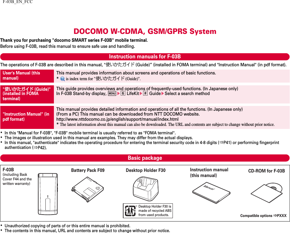 F-03B_EN_FCCDOCOMO W-CDMA, GSM/GPRS SystemThank you for purchasing &quot;docomo SMART series F-03B&quot; mobile terminal.Before using F-03B, read this manual to ensure safe use and handling.Instruction manuals for F-03BThe operations of F-03B are described in this manual, &quot;使いかたガイド (Guide)” (installed in FOMA terminal) and &quot;Instruction Manual&quot; (in pdf format).･In this &quot;Manual for F-03B&quot;, &quot;F-03B&quot; mobile terminal is usually referred to as &quot;FOMA terminal&quot;.･The images or illustration used in this manual are examples. They may differ from the actual displays.･In this manual, &quot;authenticate&quot; indicates the operating procedure for entering the terminal security code in 4-8 digits (⇒P41) or performing fingerprint authentication (⇒P42).Basic package･Unauthorized copying of parts of or this entire manual is prohibited.･The contents in this manual, URL and contents are subject to change without prior notice.User&apos;s Manual (this manual)This manual provides information about screens and operations of basic functions.* is index term for &quot;使いかたガイド (Guide)&quot;.&quot;使いかたガイド (Guide)&quot;(installed in FOMA terminal)This guide provides overviews and operations of frequently-used functions. (In Japanese only)In F-03B Stand-by display, mef LifeKite# GuideeSelect a search method&quot;Instruction Manual&quot; (in pdf format)This manual provides detailed information and operations of all the functions. (In Japanese only)(From a PC) This manual can be downloaded from NTT DOCOMO website.http://www.nttdocomo.co.jp/english/support/manual/index.html*The latest information about this manual can also be downloaded. The URL and contents are subject to change without prior notice.Desktop Holder F30 is made of recycled ABS from used products.ManualF-03B(including Back Cover F44 and the written warranty)Battery Pack F09 Desktop Holder F30 Instruction manual (this manual)Compatible options ⇒PXXXCD-ROM for F-03B