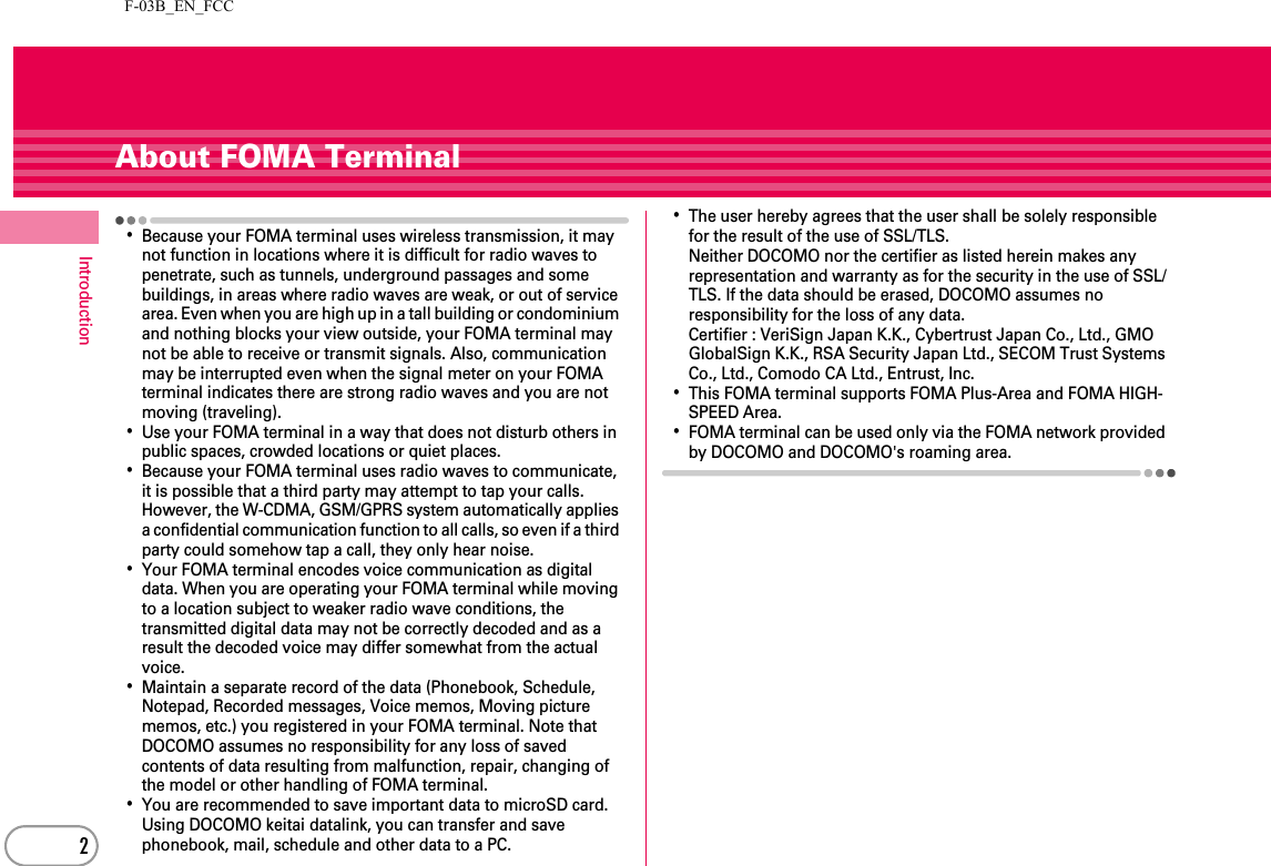 F-03B_EN_FCC2IntroductionAbout FOMA Terminal･Because your FOMA terminal uses wireless transmission, it may not function in locations where it is difficult for radio waves to penetrate, such as tunnels, underground passages and some buildings, in areas where radio waves are weak, or out of service area. Even when you are high up in a tall building or condominium and nothing blocks your view outside, your FOMA terminal may not be able to receive or transmit signals. Also, communication may be interrupted even when the signal meter on your FOMA terminal indicates there are strong radio waves and you are not moving (traveling).･Use your FOMA terminal in a way that does not disturb others in public spaces, crowded locations or quiet places.･Because your FOMA terminal uses radio waves to communicate, it is possible that a third party may attempt to tap your calls. However, the W-CDMA, GSM/GPRS system automatically applies a confidential communication function to all calls, so even if a third party could somehow tap a call, they only hear noise.･Your FOMA terminal encodes voice communication as digital data. When you are operating your FOMA terminal while moving to a location subject to weaker radio wave conditions, the transmitted digital data may not be correctly decoded and as a result the decoded voice may differ somewhat from the actual voice.･Maintain a separate record of the data (Phonebook, Schedule, Notepad, Recorded messages, Voice memos, Moving picture memos, etc.) you registered in your FOMA terminal. Note that DOCOMO assumes no responsibility for any loss of saved contents of data resulting from malfunction, repair, changing of the model or other handling of FOMA terminal.･You are recommended to save important data to microSD card. Using DOCOMO keitai datalink, you can transfer and save phonebook, mail, schedule and other data to a PC.･The user hereby agrees that the user shall be solely responsible for the result of the use of SSL/TLS.Neither DOCOMO nor the certifier as listed herein makes any representation and warranty as for the security in the use of SSL/TLS. If the data should be erased, DOCOMO assumes no responsibility for the loss of any data.Certifier : VeriSign Japan K.K., Cybertrust Japan Co., Ltd., GMO GlobalSign K.K., RSA Security Japan Ltd., SECOM Trust Systems Co., Ltd., Comodo CA Ltd., Entrust, Inc.･This FOMA terminal supports FOMA Plus-Area and FOMA HIGH-SPEED Area.･FOMA terminal can be used only via the FOMA network provided by DOCOMO and DOCOMO&apos;s roaming area.