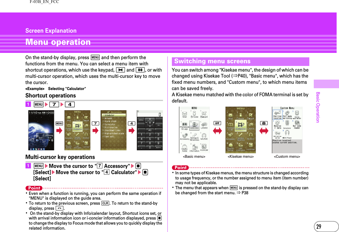 F-03B_EN_FCC29Basic OperationScreen ExplanationMenu operationOn the stand-by display, press m and then perform the functions from the menu. You can select a menu item with shortcut operations, which use the keypad, * and #, or with multi-cursor operation, which uses the multi-cursor key to move the cursor.&lt;Example&gt; Selecting &quot;Calculator&quot;Shortcut operationsame7e4Multi-cursor key operationsameMove the cursor to &quot;g Accessory&quot;eg [Select]eMove the cursor to &quot;d Calculator&quot;eg [Select]Point･Even when a function is running, you can perform the same operation if &quot;MENU&quot; is displayed on the guide area.･To return to the previous screen, press c. To return to the stand-by display, press f.･ On the stand-by display with Info/calendar layout, Shortcut icons set, or with arrival information icon or i-concier information displayed, press g to change the display to Focus mode that allows you to quickly display the related information.You can switch among &quot;Kisekae menu&quot;, the design of which can be changed using Kisekae Tool (⇒P40), &quot;Basic menu&quot;, which has the fixed menu numbers, and &quot;Custom menu&quot;, to which menu items can be saved freely.A Kisekae menu matched with the color of FOMA terminal is set by default.Point･In some types of Kisekae menus, the menu structure is changed according to usage frequency, or the number assigned to menu item (item number) may not be applicable.･The menu that appears when m is pressed on the stand-by display can be changed from the start menu. ⇒ P38m 7 4Switching menu screensIC&lt;Basic menu&gt; &lt;Custom menu&gt;&lt;Kisekae menu&gt;