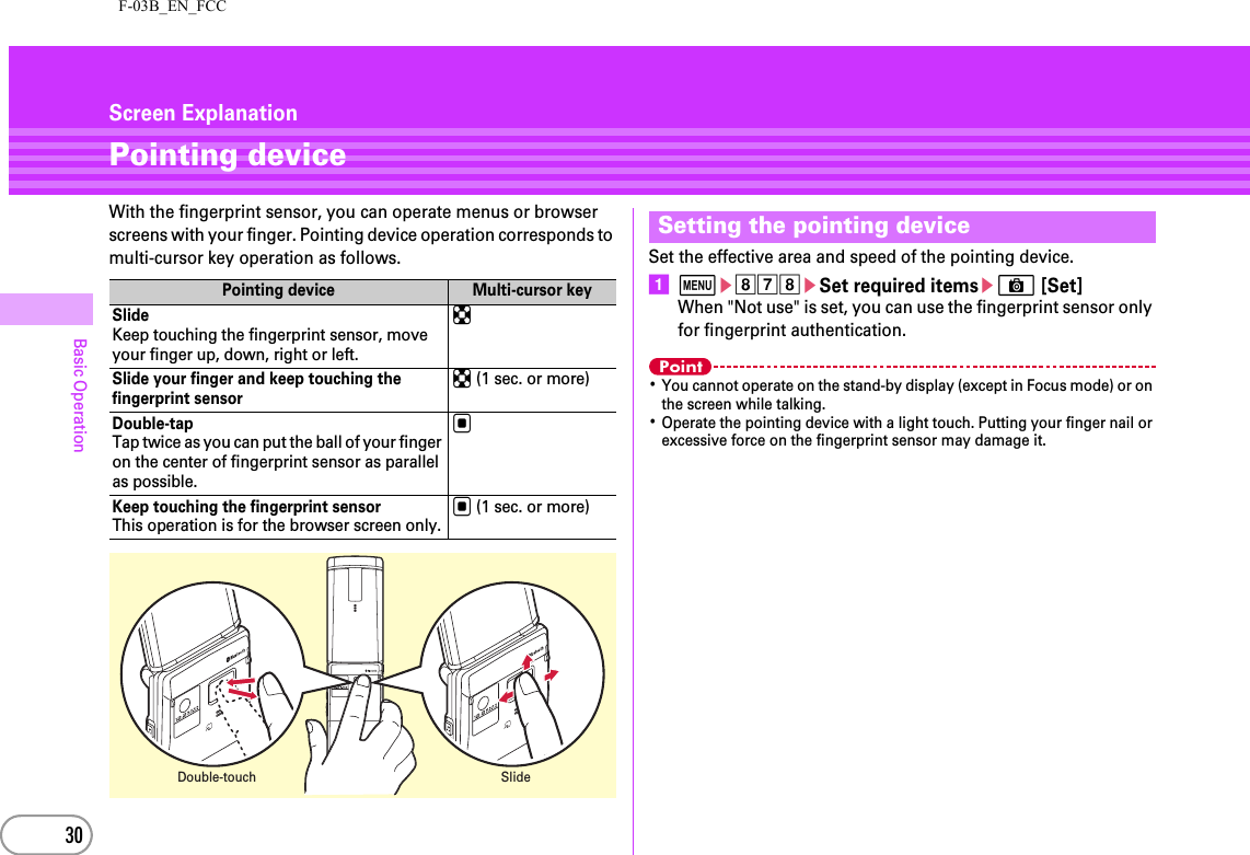 F-03B_EN_FCC30Basic OperationScreen ExplanationPointing deviceWith the fingerprint sensor, you can operate menus or browser screens with your finger. Pointing device operation corresponds to multi-cursor key operation as follows. Set the effective area and speed of the pointing device.amehgheSet required itemseC [Set]When &quot;Not use&quot; is set, you can use the fingerprint sensor only for fingerprint authentication.Point･You cannot operate on the stand-by display (except in Focus mode) or on the screen while talking.･Operate the pointing device with a light touch. Putting your finger nail or excessive force on the fingerprint sensor may damage it.Pointing device Multi-cursor keySlideKeep touching the fingerprint sensor, move your finger up, down, right or left.kSlide your finger and keep touching the fingerprint sensork (1 sec. or more)Double-tapTap twice as you can put the ball of your finger on the center of fingerprint sensor as parallel as possible.gKeep touching the fingerprint sensorThis operation is for the browser screen only.g (1 sec. or more)Double-touchSlideSetting the pointing device