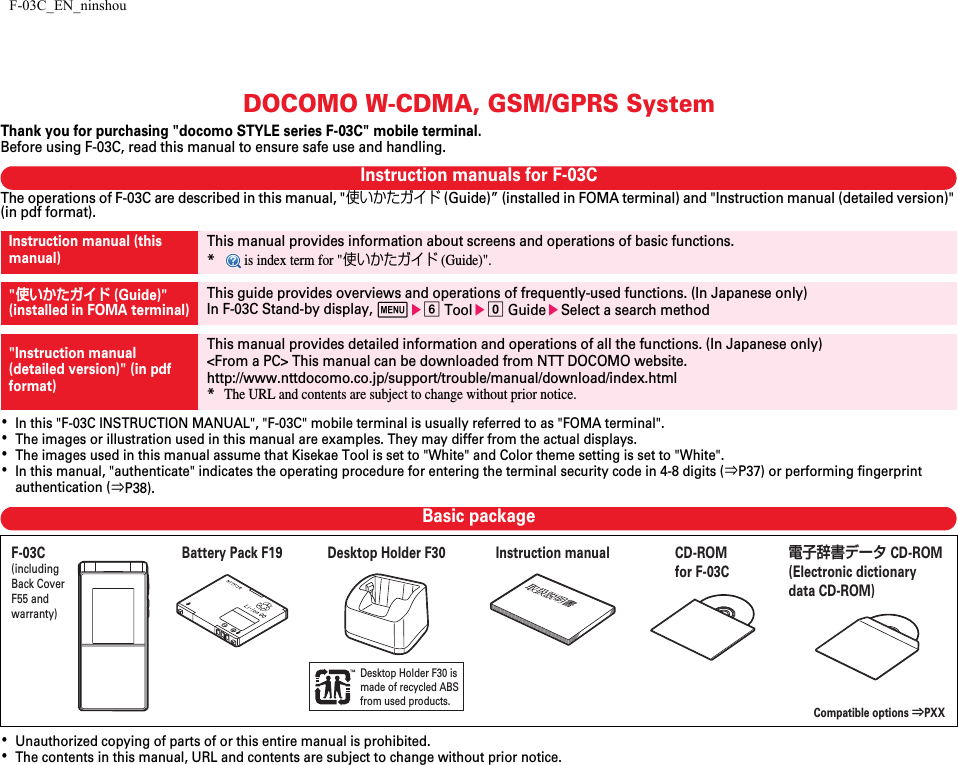 F-03C_EN_ninshouDOCOMO W-CDMA, GSM/GPRS SystemThank you for purchasing &quot;docomo STYLE series F-03C&quot; mobile terminal.Before using F-03C, read this manual to ensure safe use and handling.Instruction manuals for F-03CThe operations of F-03C are described in this manual, &quot;使いかたガイド (Guide)” (installed in FOMA terminal) and &quot;Instruction manual (detailed version)&quot; (in pdf format).･In this &quot;F-03C INSTRUCTION MANUAL&quot;, &quot;F-03C&quot; mobile terminal is usually referred to as &quot;FOMA terminal&quot;.･The images or illustration used in this manual are examples. They may differ from the actual displays.･The images used in this manual assume that Kisekae Tool is set to &quot;White&quot; and Color theme setting is set to &quot;White&quot;.･In this manual, &quot;authenticate&quot; indicates the operating procedure for entering the terminal security code in 4-8 digits (⇒P37) or performing fingerprint authentication (⇒P38).Basic package･Unauthorized copying of parts of or this entire manual is prohibited.･The contents in this manual, URL and contents are subject to change without prior notice.Instruction manual (this manual)This manual provides information about screens and operations of basic functions.* is index term for &quot;使いかたガイド (Guide)&quot;.&quot;使いかたガイド (Guide)&quot;(installed in FOMA terminal)This guide provides overviews and operations of frequently-used functions. (In Japanese only)In F-03C Stand-by display, mef Toole0 GuideeSelect a search method&quot;Instruction manual (detailed version)&quot; (in pdf format)This manual provides detailed information and operations of all the functions. (In Japanese only)&lt;From a PC&gt; This manual can be downloaded from NTT DOCOMO website.http://www.nttdocomo.co.jp/support/trouble/manual/download/index.html*The URL and contents are subject to change without prior notice.Desktop Holder F30 is made of recycled ABSfrom used products.F-03C(including Back Cover F55 and warranty)Compatible options ⇒PXXInstruction manualCD-ROM for F-03C電子辞書データCD-ROM (Electronic dictionary data CD-ROM)Battery Pack F19 Desktop Holder F30
