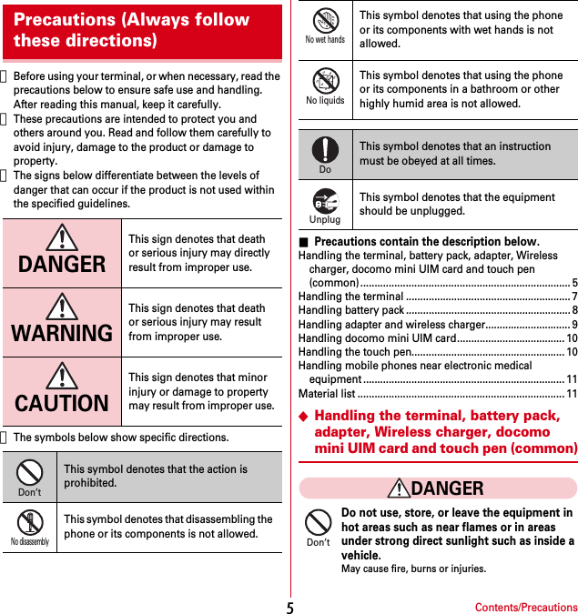 Contents/Precautions5・Before using your terminal, or when necessary, read the precautions below to ensure safe use and handling. After reading this manual, keep it carefully.・These precautions are intended to protect you and others around you. Read and follow them carefully to avoid injury, damage to the product or damage to property.・The signs below differentiate between the levels of danger that can occur if the product is not used within the specified guidelines.・The symbols below show specific directions.■Precautions contain the description below.Handling the terminal, battery pack, adapter, Wireless charger, docomo mini UIM card and touch pen (common).......................................................................... 5Handling the terminal .......................................................... 7Handling battery pack .......................................................... 8Handling adapter and wireless charger.............................. 9Handling docomo mini UIM card...................................... 10Handling the touch pen...................................................... 10Handling mobile phones near electronic medical equipment ....................................................................... 11Material list ......................................................................... 11◆Handling the terminal, battery pack, adapter, Wireless charger, docomo mini UIM card and touch pen (common)DANGERDo not use, store, or leave the equipment inhot areas such as near flames or in areasunder strong direct sunlight such as inside avehicle.May cause fire, burns or injuries.Precautions (Always follow these directions)DANGERThis sign denotes that death or serious injury may directly result from improper use.WARNINGThis sign denotes that death or serious injury may result from improper use.CAUTIONThis sign denotes that minor injury or damage to property may result from improper use.This symbol denotes that the action is prohibited.This symbol denotes that disassembling the phone or its components is not allowed.Don’tNo disassemblyThis symbol denotes that using the phone or its components with wet hands is not allowed.This symbol denotes that using the phone or its components in a bathroom or other highly humid area is not allowed.This symbol denotes that an instruction must be obeyed at all times.This symbol denotes that the equipment should be unplugged.No wet handsNo liquidsDoUnplugDon’t