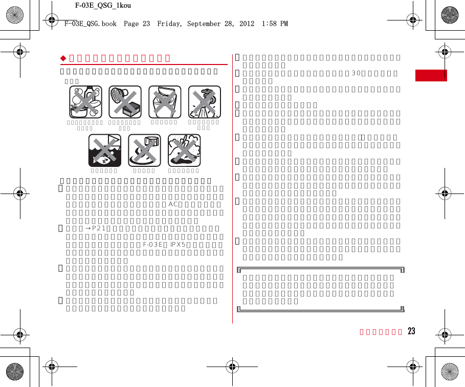 F-03E_QSG_1kou目次／注意事項 23◆ご使用にあたっての注意事項次のイラストで表すような行為は行わないでください。また、次の注意事項を守って正しくお使いください。・付属品、オプション品は防水／防塵性能を有していません。付属のワイヤレスチャージャーに本端末を置いた状態でワンセグ視聴などをする場合、ACアダプタを接続していない状態でも、お風呂場、シャワー室、台所、洗面所などの水周りでは使用しないでください。・規定（→P21）以上の強い水流（例えば、蛇口やシャワーから肌に当てて痛みを感じるほどの強さの水流）を直接当てないでください。F-03EはIPX5の防水性能を有していますが、内部に水が入り、感電や電池の腐食などの原因となります。・万が一、塩水や海水、清涼飲料水がかかったり、泥や土などが付着したりした場合には、すぐに洗い流してください。乾燥して固まると、汚れが落ちにくくなり、傷や故障の原因となります。・熱湯に浸けたり、サウナで使用したり、温風（ドライヤーなど）を当てたりしないでください。・本端末を水中で移動させたり、水面に叩きつけたりしないでください。・水道水やプールの水に浸けるときは、30分以内としてください。・プールで使用するときは、その施設の規則を守って、使用してください。・本端末は水に浮きません。・水滴が付着したまま放置しないでください。電源端子がショートしたり、寒冷地では凍結したりして、故障の原因となります。・ステレオイヤホン端子、マイク（送話口）、受話口、スピーカーに水滴を残さないでください。通話不良となる恐れがあります。・温度・湿度センサー付近に水滴を残さないでください。温度と湿度が正確に測定できない恐れがあります。・リアカバーが破損した場合は、リアカバーを交換してください。破損箇所から内部に水が入り、感電や電池の腐食などの故障の原因となります。・外部接続端子キャップやリアカバーが開いている状態で水などの液体がかかった場合、内部に液体が入り、感電や故障の原因となります。そのまま使用せずに電源を切り、電池パックを外した状態でドコモ指定の故障取扱窓口へご連絡ください。・外部接続端子キャップやリアカバー裏面のゴムパッキンが傷ついたり、変形したりした場合は、ドコモ指定の故障取扱窓口にてお取替えください。実際の使用にあたって、すべての状況での動作を保証するものではありません。また、調査の結果、お客様の取り扱いの不備による故障と判明した場合、保証の対象外となります。〈例〉石鹸／洗剤／入浴剤をつける海水につける 温泉で使う強すぎる水流を当てるブラシ／スポンジで洗う洗濯機で洗う砂／泥をつける(&apos;A35)DQQM2CIG(TKFC[5GRVGODGT2/