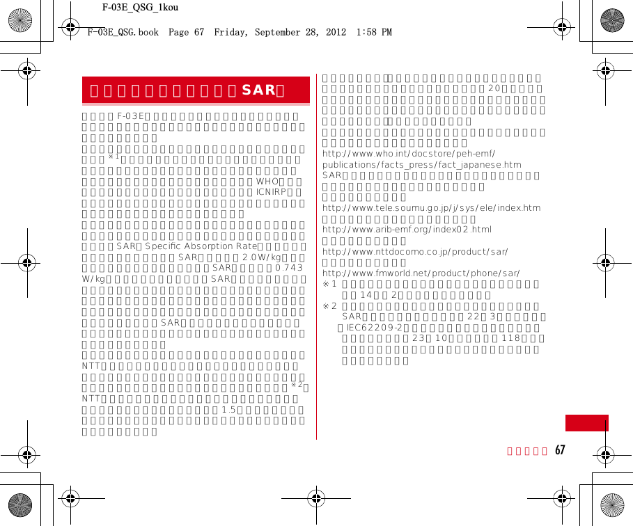 F-03E_QSG_1kou付録／索引 67この機種F-03Eの携帯電話機は、国が定めた電波の人体吸収に関する技術基準および電波防護の国際ガイドラインに適合しています。この携帯電話機は、国が定めた電波の人体吸収に関する技術基準※1ならびに、これと同等な国際ガイドラインが推奨する電波防護の許容値を遵守するよう設計されています。この国際ガイドラインは世界保健機関（WHO）と協力関係にある国際非電離放射線防護委員会（ICNIRP）が定めたものであり、その許容値は使用者の年齢や健康状況に関係なく十分な安全率を含んでいます。国の技術基準および国際ガイドラインは電波防護の許容値を人体頭部に吸収される電波の平均エネルギー量を表す比吸収率（SAR：Speciﬁc Absorption Rate）で定めており、携帯電話機に対するSARの許容値は2.0W/kgです。この携帯電話機の側頭部におけるSARの最大値は0.743W/kgです。個々の製品によってSARに多少の差異が生じることもありますが、いずれも許容値を満足しています。携帯電話機は、携帯電話基地局との通信に必要な最低限の送信電力になるよう設計されているため、実際に通話している状態では、通常SARはより小さい値となります。一般的には、基地局からの距離が近いほど、携帯電話機の出力は小さくなります。この携帯電話機は、側頭部以外の位置でも使用可能です。NTTドコモ推奨のキャリングケース等のアクセサリを用いて携帯電話機を身体に装着して使用することで、この携帯電話機は電波防護の国際ガイドラインを満足します※2。NTTドコモ推奨のキャリングケース等のアクセサリをご使用にならない場合には、身体から1.5センチ以上の距離に携帯電話機を固定でき、金属部分の含まれていない製品をご使用ください。世界保健機関は、『携帯電話が潜在的な健康リスクをもたらすかどうかを評価するために、これまで20年以上にわたって多数の研究が行われてきました。今日まで、携帯電話使用によって生じるとされる、いかなる健康影響も確立されていません。』と表明しています。さらに詳しい情報をお知りになりたい場合には世界保健機関のホームページをご参照ください。http://www.who.int/docstore/peh-emf/publications/facts_press/fact_japanese.htmSARについて、さらに詳しい情報をお知りになりたい方は、次のホームページをご参照ください。総務省のホームページhttp://www.tele.soumu.go.jp/j/sys/ele/index.htm一般社団法人電波産業会のホームページhttp://www.arib-emf.org/index02.htmlドコモのホームページhttp://www.nttdocomo.co.jp/product/sar/富士通のホームページhttp://www.fmworld.net/product/phone/sar/※1 技術基準については、電波法関連省令（無線設備規則第14条の2）で規定されています。※2 携帯電話機本体を側頭部以外でご使用になる場合のSARの測定法については、平成22年3月に国際規格（IEC62209-2）が制定されました。国の技術基準については、平成23年10月に、諮問第118号に関して情報通信審議会情報通信技術分科会より一部答申されています。携帯電話機の比吸収率（SAR）(&apos;A35)DQQM2CIG(TKFC[5GRVGODGT2/