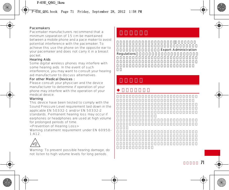 F-03E_QSG_1kou付録／索引 71PacemakersPacemaker manufacturers recommend that a minimum separation of 15 cm be maintained between a mobile phone and a pace maker to avoid potential interference with the pacemaker. To achieve this use the phone on the opposite ear to your pacemaker and does not carry it in a breast pocket.Hearing AidsSome digital wireless phones may interfere with some hearing aids. In the event of such interference, you may want to consult your hearing aid manufacturer to discuss alternatives.For other Medical Devices :Please consult your physician and the device manufacturer to determine if operation of your phone may interfere with the operation of your medical device.WarningThis device have been tested to comply with the Sound Pressure Level requirement laid down in the applicable EN 50332-1 and/or EN 50332-2 standards. Permanent hearing loss may occur if earphones or headphones are used at high volume for prolonged periods of time.&lt;Prevention of Hearing Loss&gt;Warning statement requirement under EN 60950-1:A12.Warning: To prevent possible hearing damage, do not listen to high volume levels for long periods.本製品及び付属品は、日本輸出管理規制（「外国為替及び外国貿易法」及びその関連法令）の適用を受ける場合があります。また米国再輸出規制（Export Administration Regulations）の適用を受けます。本製品及び付属品を輸出及び再輸出する場合は、お客様の責任及び費用負担において必要となる手続きをお取りください。詳しい手続きについては経済産業省または米国商務省へお問合せください。◆ 著作権・肖像権お客様が本製品を利用して撮影またはインターネット上のホームページからのダウンロードなどにより取得した文章、画像、音楽、ソフトウェアなど第三者が著作権を有するコンテンツは、私的使用目的の複製や引用など著作権法上認められた場合を除き、著作権者に無断で複製、改変、公衆送信などはできません。実演や興行、展示物などには、私的使用目的であっても撮影または録音を制限している場合がありますのでご注意ください。また、お客様が本製品を利用して本人の同意なしに他人の肖像を撮影したり、撮影した他人の肖像を本人の同意なしにインターネット上のホームページに掲載するなどして不特定多数に公開することは、肖像権を侵害する恐れがありますのでお控えください。輸出管理規制知的財産権(&apos;A35)DQQM2CIG(TKFC[5GRVGODGT2/