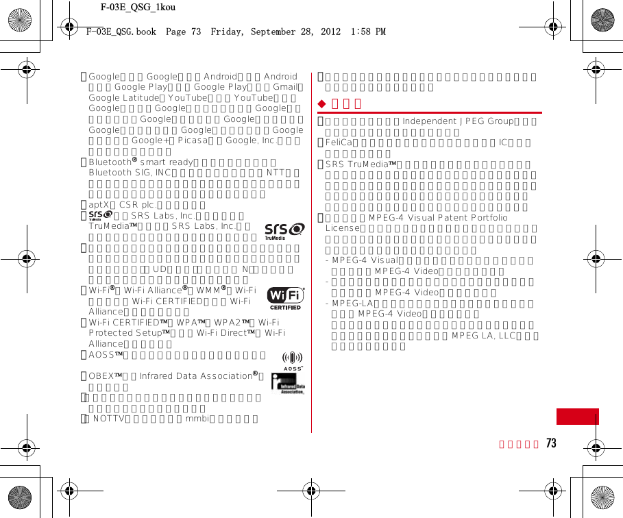 F-03E_QSG_1kou付録／索引 73･GoogleおよびGoogleロゴ、AndroidおよびAndroidロゴ、Google PlayおよびGoogle Playロゴ、Gmail、Google Latitude、YouTubeおよびYouTubeロゴ、Googleマップ、GoogleマップナビおよびGoogleマップナビロゴ、GoogleトークおよびGoogleトークロゴ、GoogleプレイスおよびGoogleプレイスロゴ、Google音声検索、Google+、Picasaは、Google, Inc.の商標または登録商標です。･Bluetooth smart readyとそのロゴマークは、Bluetooth SIG, INCの登録商標で、株式会社NTTドコモはライセンスを受けて使用しています。その他の商標および名称はそれぞれの所有者に帰属します。･aptXはCSR plc.の商標です。･は、SRS Labs, Inc.の商標です。TruMedia技術は、SRS Labs, Inc.からのライセンスに基づき製品化されています。･この機器に搭載されているフォントは株式会社モリサワより提供を受けており、フォントデータの著作権は同社に帰属します。「UD新丸ゴ」「ハッピー N」「はるひ学園」は、同社の登録商標または商標です。･Wi-Fi、Wi-Fi Alliance、WMM、Wi-FiロゴおよびWi-Fi CERTIFIEDロゴはWi-Fi Allianceの登録商標です。･Wi-Fi CERTIFIED、WPA、WPA2、Wi-Fi Protected SetupおよびWi-Fi DirectはWi-Fi Allianceの商標です。･AOSSは株式会社バッファローの商標です。･OBEXは、Infrared Data Associationの商標です。･「モバキャス」は、株式会社ジャパン・モバイルキャスティングの商標です。･「NOTTV」は、株式会社mmbiの商標です。･その他、本書に記載されている会社名や商品名は、各社の商標または登録商標です。◆ その他･本製品の一部分に、Independent JPEG Groupが開発したモジュールが含まれています。･FeliCaは、ソニー株式会社が開発した非接触ICカードの技術方式です。･SRS TruMediaは、携帯電話やポータブル・メディア・プレーヤーなどモバイルデバイスのために特に調整されたプレミアム・オーディオ・ソリューションで、映画館にいるような臨場感あふれるサラウンド・ヘッドフォン機能と共に、深く、豊かな低音を提供します。･本製品は、MPEG-4 Visual Patent Portfolio Licenseに基づきライセンスされており、お客様が個人的かつ非営利目的において以下に記載する場合においてのみ使用することが認められています。- MPEG-4 Visualの規格に準拠する動画やｉモーション（以下、MPEG-4 Video）を記録する場合- 個人的かつ営利活動に従事していない消費者によって記録されたMPEG-4 Videoを再生する場合- MPEG-LAよりライセンスを受けた提供者により提供されたMPEG-4 Videoを再生する場合プロモーション、社内用、営利目的などその他の用途に使用する場合には、米国法人MPEG LA, LLCにお問い合わせください。(&apos;A35)DQQM2CIG(TKFC[5GRVGODGT2/