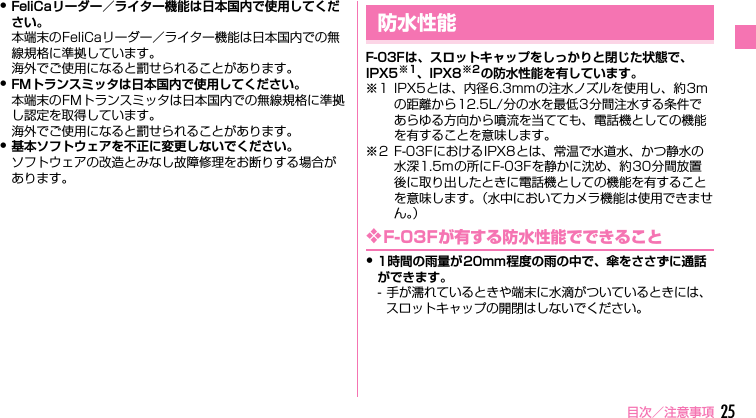目次／注意事項 25・FeliCaリーダー／ライター機能は日本国内で使用してください。本端末のFeliCaリーダー／ライター機能は日本国内での無線規格に準拠しています。海外でご使用になると罰せられることがあります。・FMトランスミッタは日本国内で使用してください。本端末のFMトランスミッタは日本国内での無線規格に準拠し認定を取得しています。海外でご使用になると罰せられることがあります。・基本ソフトウェアを不正に変更しないでください。ソフトウェアの改造とみなし故障修理をお断りする場合があります。F-03Fは、スロットキャップをしっかりと閉じた状態で、IPX5※1、IPX8※2の防水性能を有しています。※1 IPX5とは、内径6.3mmの注水ノズルを使用し、約3mの距離から12.5L/分の水を最低3分間注水する条件であらゆる方向から噴流を当てても、電話機としての機能を有することを意味します。※2 F-03FにおけるIPX8とは、常温で水道水、かつ静水の水深1.5mの所にF-03Fを静かに沈め、約30分間放置後に取り出したときに電話機としての機能を有することを意味します。（水中においてカメラ機能は使用できません。）❖F-03Fが有する防水性能でできること・1時間の雨量が20mm程度の雨の中で、傘をささずに通話ができます。- 手が濡れているときや端末に水滴がついているときには、スロットキャップの開閉はしないでください。防水性能F-03F_QSG.book  Page 25  Tuesday, October 22, 2013  7:18 PM