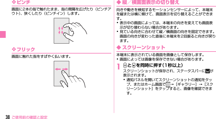 ご使用前の確認と設定38❖ピンチ画面に2本の指で触れたまま、指の間隔を広げたり（ピンチアウト）、狭くしたり（ピンチイン）します。❖フリック画面に触れた指をすばやく払います。◆ 縦／横画面表示の切り替え向きや動きを検知するモーションセンサーによって、本端末を縦または横に傾けて、画面表示を切り替えることができます。･表示中の画面によっては、本端末の向きを変えても画面表示が切り替わらない場合があります。･見ている向きに合わせて縦／横画面の向きを固定できます。画面の向きが変わった直後に本端末を2回振ると向きが戻ります。◆ スクリーンショット本端末に表示されている画面を画像として保存します。･画面によっては画像を保存できない場合があります。1PとDを同時に押す（1秒以上）スクリーンショットが保存され、ステータスバーに が表示されます。･通知パネルを開いてスクリーンショットの通知をタップ、またはホーム画面で →［ギャラリー］→［スクリーンショット］をタップすると、画像を確認できます。F-03F_QSG.book  Page 38  Tuesday, October 22, 2013  7:18 PM
