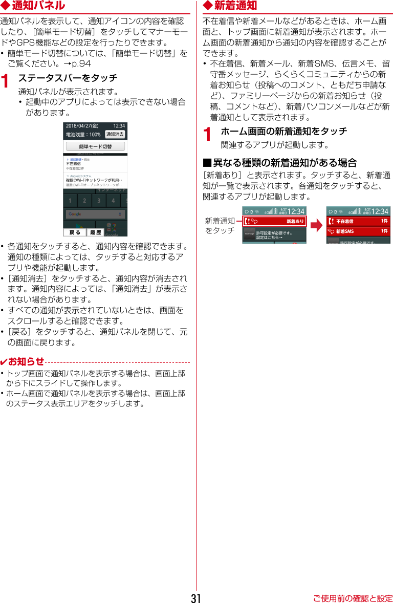 ご使用前の確認と設定31◆ 通知パネル通知パネルを表示して、通知アイコンの内容を確認したり、［簡単モード切替］をタッチしてマナーモードやGPS機能などの設定を行ったりできます。･簡単モード切替については、「簡単モード切替」をご覧ください。→p.941ステータスバーをタッチ通知パネルが表示されます。･起動中のアプリによっては表示できない場合があります。･各通知をタッチすると、通知内容を確認できます。通知の種類によっては、タッチすると対応するアプリや機能が起動します。･［通知消去］をタッチすると、通知内容が消去されます。通知内容によっては、「通知消去」が表示されない場合があります。･すべての通知が表示されていないときは、画面をスクロールすると確認できます。･［戻る］をタッチすると、通知パネルを閉じて、元の画面に戻ります。✔お知らせ･トップ画面で通知パネルを表示する場合は、画面上部から下にスライドして操作します。･ホーム画面で通知パネルを表示する場合は、画面上部のステータス表示エリアをタッチします。◆新着通知不在着信や新着メールなどがあるときは、ホーム画面と、トップ画面に新着通知が表示されます。ホーム画面の新着通知から通知の内容を確認することができます。･不在着信、新着メール、新着SMS、伝言メモ、留守番メッセージ、らくらくコミュニティからの新着お知らせ（投稿へのコメント、ともだち申請など）、ファミリーページからの新着お知らせ（投稿、コメントなど）、新着パソコンメールなどが新着通知として表示されます。1ホーム画面の新着通知をタッチ関連するアプリが起動します。■異なる種類の新着通知がある場合［新着あり］と表示されます。タッチすると、新着通知が一覧で表示されます。各通知をタッチすると、関連するアプリが起動します。新着通知をタッチ