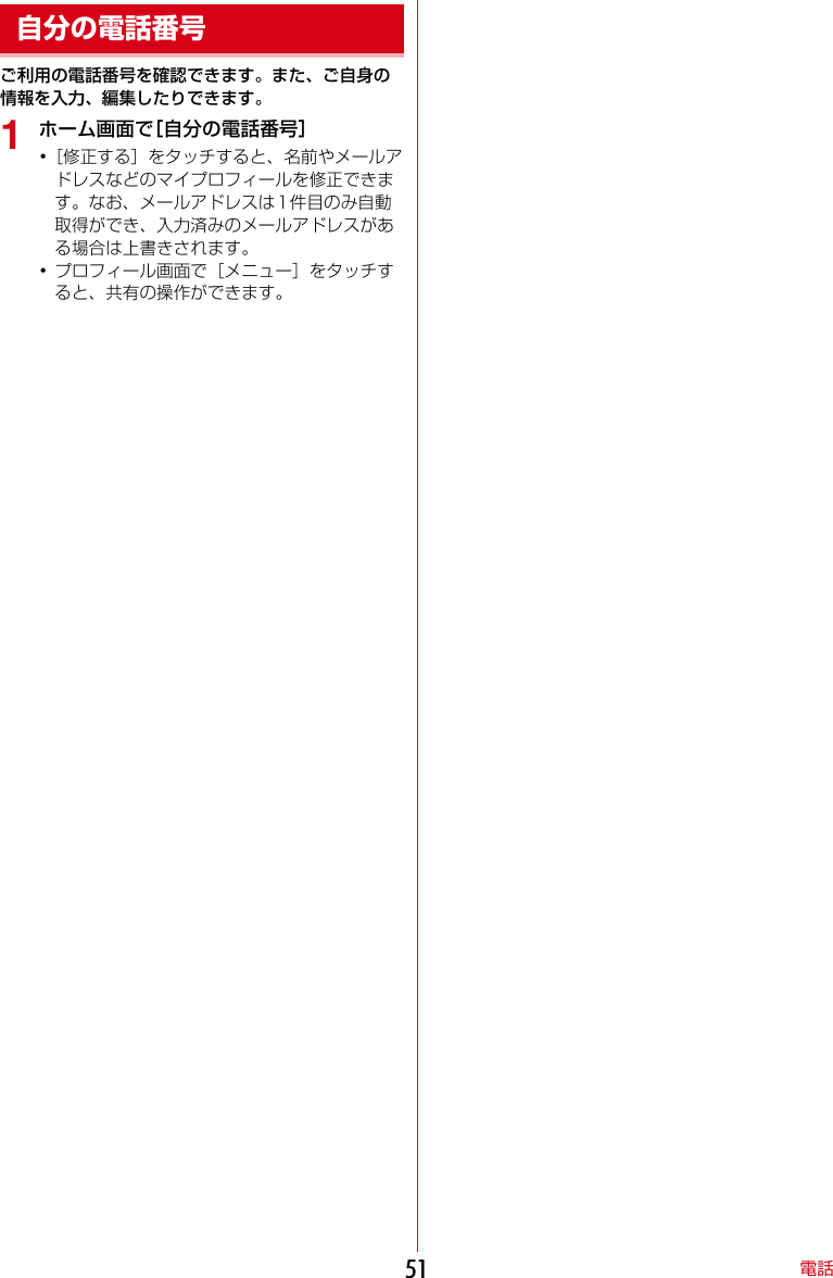 電話51ご利用の電話番号を確認できます。また、ご自身の情報を入力、編集したりできます。1ホーム画面で［自分の電話番号］･［修正する］をタッチすると、名前やメールアドレスなどのマイプロフィールを修正できます。なお、メールアドレスは1件目のみ自動取得ができ、入力済みのメールアドレスがある場合は上書きされます。･プロフィール画面で［メニュー］をタッチすると、共有の操作ができます。自分の電話番号