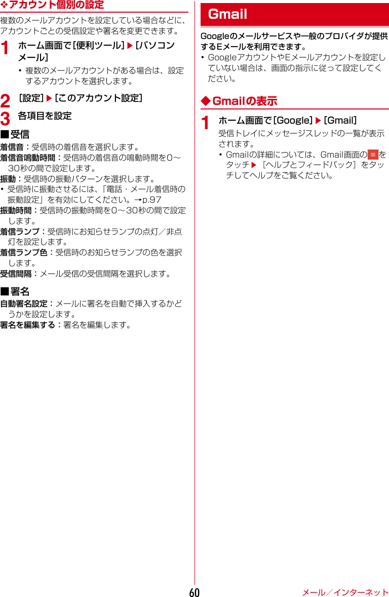 メール／インターネット60❖アカウント個別の設定複数のメールアカウントを設定している場合などに、アカウントごとの受信設定や署名を変更できます。1ホーム画面で［便利ツール］e［パソコンメール］･複数のメールアカウントがある場合は、設定するアカウントを選択します。2［設定］e［このアカウント設定］3各項目を設定■受信着信音：受信時の着信音を選択します。着信音鳴動時間：受信時の着信音の鳴動時間を0〜30秒の間で設定します。振動：受信時の振動パターンを選択します。･受信時に振動させるには、「電話・メール着信時の振動設定」を有効にしてください。→p.97振動時間：受信時の振動時間を0〜30秒の間で設定します。着信ランプ：受信時にお知らせランプの点灯／非点灯を設定します。着信ランプ色：受信時のお知らせランプの色を選択します。受信間隔：メール受信の受信間隔を選択します。■署名自動署名設定：メールに署名を自動で挿入するかどうかを設定します。署名を編集する：署名を編集します。Googleのメールサービスや一般のプロバイダが提供するEメールを利用できます。･GoogleアカウントやEメールアカウントを設定していない場合は、画面の指示に従って設定してください。◆Gmailの表示1ホーム画面で［Google］e［Gmail］受信トレイにメッセージスレッドの一覧が表示されます。･Gmailの詳細については、Gmail画面の をタッチe［ヘルプとフィードバック］をタッチしてヘルプをご覧ください。Gmail