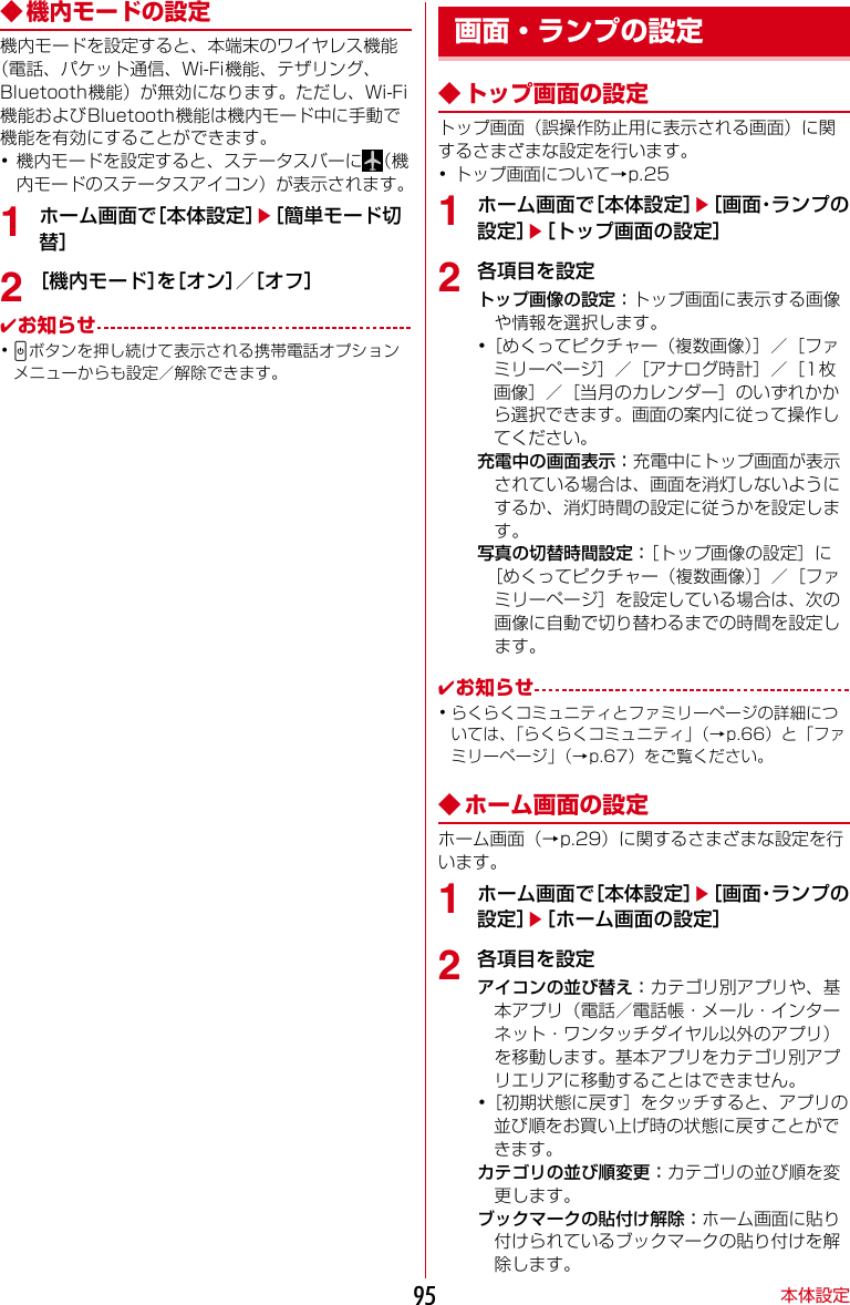 本体設定95◆ 機内モードの設定機内モードを設定すると、本端末のワイヤレス機能（電話、パケット通信、Wi-Fi機能、テザリング、Bluetooth機能）が無効になります。ただし、Wi-Fi機能およびBluetooth機能は機内モード中に手動で機能を有効にすることができます。･機内モードを設定すると、ステータスバーに （機内モードのステータスアイコン）が表示されます。1ホーム画面で［本体設定］e［簡単モード切替］2［機内モード］を［オン］／［オフ］✔お知らせ･Pボタンを押し続けて表示される携帯電話オプションメニューからも設定／解除できます。◆ トップ画面の設定トップ画面（誤操作防止用に表示される画面）に関するさまざまな設定を行います。･トップ画面について→p.251ホーム画面で［本体設定］e［画面・ランプの設定］e［トップ画面の設定］2各項目を設定トップ画像の設定：トップ画面に表示する画像や情報を選択します。･［めくってピクチャー（複数画像）］／［ファミリーページ］／［アナログ時計］／［1枚画像］／［当月のカレンダー］のいずれかから選択できます。画面の案内に従って操作してください。充電中の画面表示：充電中にトップ画面が表示されている場合は、画面を消灯しないようにするか、消灯時間の設定に従うかを設定します。写真の切替時間設定：［トップ画像の設定］に［めくってピクチャー（複数画像）］／［ファミリーページ］を設定している場合は、次の画像に自動で切り替わるまでの時間を設定します。✔お知らせ･らくらくコミュニティとファミリーページの詳細については、「らくらくコミュニティ」（→p.66）と「ファミリーページ」（→p.67）をご覧ください。◆ ホーム画面の設定ホーム画面（→p.29）に関するさまざまな設定を行います。1ホーム画面で［本体設定］e［画面・ランプの設定］e［ホーム画面の設定］2各項目を設定アイコンの並び替え：カテゴリ別アプリや、基本アプリ（電話／電話帳・メール・インターネット・ワンタッチダイヤル以外のアプリ）を移動します。基本アプリをカテゴリ別アプリエリアに移動することはできません。･［初期状態に戻す］をタッチすると、アプリの並び順をお買い上げ時の状態に戻すことができます。カテゴリの並び順変更：カテゴリの並び順を変更します。ブックマークの貼付け解除：ホーム画面に貼り付けられているブックマークの貼り付けを解除します。画面・ランプの設定