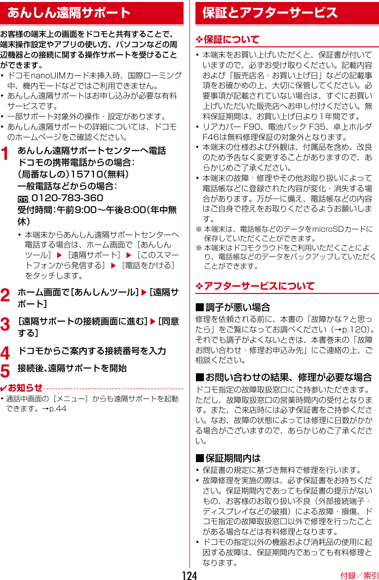 付録／索引124お客様の端末上の画面をドコモと共有することで、端末操作設定やアプリの使い方、パソコンなどの周辺機器との接続に関する操作サポートを受けることができます。･ドコモnanoUIMカード未挿入時、国際ローミング中、機内モードなどではご利用できません。･あんしん遠隔サポートはお申し込みが必要な有料サービスです。･一部サポート対象外の操作・設定があります。･あんしん遠隔サポートの詳細については、ドコモのホームページをご確認ください。1あんしん遠隔サポートセンターへ電話ドコモの携帯電話からの場合：（局番なしの）15710（無料）一般電話などからの場合：0120-783-360受付時間：午前9:00〜午後8:00（年中無休）･本端末からあんしん遠隔サポートセンターへ電話する場合は、ホーム画面で［あんしんツール］e［遠隔サポート］e［このスマートフォンから発信する］e［電話をかける］をタッチします。2ホーム画面で［あんしんツール］e［遠隔サポート］3［遠隔サポートの接続画面に進む］e［同意する］4ドコモからご案内する接続番号を入力5接続後、遠隔サポートを開始✔お知らせ･通話中画面の［メニュー］からも遠隔サポートを起動できます。→p.44❖保証について･本端末をお買い上げいただくと、保証書が付いていますので、必ずお受け取りください。記載内容および「販売店名・お買い上げ日」などの記載事項をお確かめの上、大切に保管してください。必要事項が記載されていない場合は、すぐにお買い上げいただいた販売店へお申し付けください。無料保証期間は、お買い上げ日より1年間です。･リアカバーF90、電池パックF35、卓上ホルダF46は無料修理保証の対象外となります。･本端末の仕様および外観は、付属品を含め、改良のため予告なく変更することがありますので、あらかじめご了承ください。･本端末の故障・修理やその他お取り扱いによって電話帳などに登録された内容が変化・消失する場合があります。万が一に備え、電話帳などの内容はご自身で控えをお取りくださるようお願いします。※ 本端末は、電話帳などのデータをmicroSDカードに保存していただくことができます。※ 本端末はドコモクラウドをご利用いただくことにより、電話帳などのデータをバックアップしていただくことができます。❖アフターサービスについて■調子が悪い場合修理を依頼される前に、本書の「故障かな？と思ったら」をご覧になってお調べください（→p.120）。それでも調子がよくないときは、本書巻末の「故障お問い合わせ・修理お申込み先」にご連絡の上、ご相談ください。■お問い合わせの結果、修理が必要な場合ドコモ指定の故障取扱窓口にご持参いただきます。ただし、故障取扱窓口の営業時間内の受付となります。また、ご来店時には必ず保証書をご持参ください。なお、故障の状態によっては修理に日数がかかる場合がございますので、あらかじめご了承ください。■保証期間内は･保証書の規定に基づき無料で修理を行います。･故障修理を実施の際は、必ず保証書をお持ちください。保証期間内であっても保証書の提示がないもの、お客様のお取り扱い不良（外部接続端子・ディスプレイなどの破損）による故障・損傷、ドコモ指定の故障取扱窓口以外で修理を行ったことがある場合などは有料修理となります。･ドコモの指定以外の機器および消耗品の使用に起因する故障は、保証期間内であっても有料修理となります。あんしん遠隔サポート 保証とアフターサービス