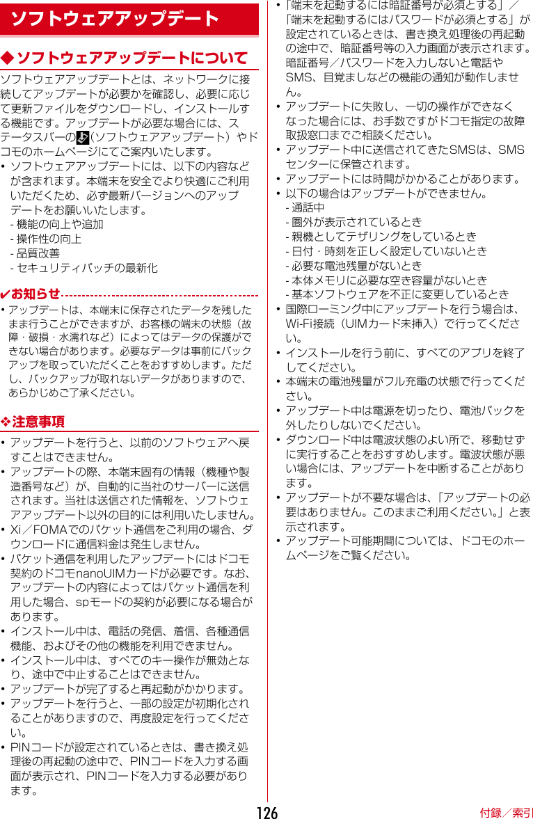 付録／索引126◆ ソフトウェアアップデートについてソフトウェアアップデートとは、ネットワークに接続してアップデートが必要かを確認し、必要に応じて更新ファイルをダウンロードし、インストールする機能です。アップデートが必要な場合には、ステータスバーの （ソフトウェアアップデート）やドコモのホームページにてご案内いたします。･ソフトウェアアップデートには、以下の内容などが含まれます。本端末を安全でより快適にご利用いただくため、必ず最新バージョンへのアップデートをお願いいたします。- 機能の向上や追加- 操作性の向上- 品質改善- セキュリティパッチの最新化✔お知らせ･アップデートは、本端末に保存されたデータを残したまま行うことができますが、お客様の端末の状態（故障・破損・水濡れなど）によってはデータの保護ができない場合があります。必要なデータは事前にバックアップを取っていただくことをおすすめします。ただし、バックアップが取れないデータがありますので、あらかじめご了承ください。❖注意事項･アップデートを行うと、以前のソフトウェアへ戻すことはできません。･アップデートの際、本端末固有の情報（機種や製造番号など）が、自動的に当社のサーバーに送信されます。当社は送信された情報を、ソフトウェアアップデート以外の目的には利用いたしません。･Xi／FOMAでのパケット通信をご利用の場合、ダウンロードに通信料金は発生しません。･パケット通信を利用したアップデートにはドコモ契約のドコモnanoUIMカードが必要です。なお、アップデートの内容によってはパケット通信を利用した場合、spモードの契約が必要になる場合があります。･インストール中は、電話の発信、着信、各種通信機能、およびその他の機能を利用できません。･インストール中は、すべてのキー操作が無効となり、途中で中止することはできません。･アップデートが完了すると再起動がかかります。･アップデートを行うと、一部の設定が初期化されることがありますので、再度設定を行ってください。･PINコードが設定されているときは、書き換え処理後の再起動の途中で、PINコードを入力する画面が表示され、PINコードを入力する必要があります。･「端末を起動するには暗証番号が必須とする」／「端末を起動するにはパスワードが必須とする」が設定されているときは、書き換え処理後の再起動の途中で、暗証番号等の入力画面が表示されます。暗証番号／パスワードを入力しないと電話やSMS、目覚ましなどの機能の通知が動作しません。･アップデートに失敗し、一切の操作ができなくなった場合には、お手数ですがドコモ指定の故障取扱窓口までご相談ください。･アップデート中に送信されてきたSMSは、SMSセンターに保管されます。･アップデートには時間がかかることがあります。･以下の場合はアップデートができません。- 通話中- 圏外が表示されているとき- 親機としてテザリングをしているとき- 日付・時刻を正しく設定していないとき- 必要な電池残量がないとき- 本体メモリに必要な空き容量がないとき- 基本ソフトウェアを不正に変更しているとき･国際ローミング中にアップデートを行う場合は、Wi-Fi接続（UIMカード未挿入）で行ってください。･インストールを行う前に、すべてのアプリを終了してください。･本端末の電池残量がフル充電の状態で行ってください。･アップデート中は電源を切ったり、電池パックを外したりしないでください。･ダウンロード中は電波状態のよい所で、移動せずに実行することをおすすめします。電波状態が悪い場合には、アップデートを中断することがあります。･アップデートが不要な場合は、「アップデートの必要はありません。このままご利用ください。」と表示されます。･アップデート可能期間については、ドコモのホームページをご覧ください。ソフトウェアアップデート