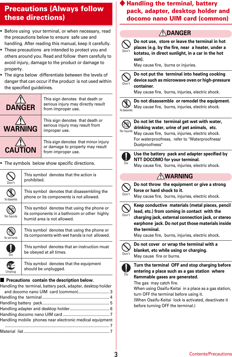 Contents/Precautions3・Before using  your terminal, or when necessary, read the precautions below to ensure  safe use and handling. After reading this manual, keep it carefully.・These precautions  are intended to protect you and others around you. Read and follow  them carefully to avoid injury, damage to the product or damage to  property.・The signs below  differentiate between the levels of danger that can occur if the product  is not used within the specified guidelines.・The symbols  below show specific directions.■Precautions  contain the description below.Handling the  terminal, battery pack, adapter, desktop holder and docomo nano UIM  card (common)............................ 3Handling the  terminal ............................................................. 4Handling battery  pack............................................................. 5Handling adapter and desktop holder.................................... 6Handling docomo nano UIM card .......................................... 7Handling mobile  phones near electronic medical equipment............................................................................................... 7Material  list .............................................................................. 7◆Handling the terminal, battery  pack, adapter, desktop holder and docomo nano UIM card (common)DANGERDo not use,  store or leave the terminal in hot places (e.g. by the fire, near  a heater, under a kotatsu, in direct sunlight, in a car in the hot  sun).May cause fire,  burns or injuries.Do not put the  terminal into heating cooking device such as microwave oven or high-pressure  container.May cause fire,  burns, injuries, electric shock.Do not disassemble  or remodel the equipment.May cause fire,  burns, injuries, electric shock.Do not let the  terminal get wet with water, drinking water, urine of pet animals,  etc.May cause fire,  burns, injuries, electric shock.For waterproofness,  refer to &quot;Waterproofness/Dustproofness&quot;Use the battery  pack and adapter specified by NTT DOCOMO for your terminal.May cause fire,  burns, injuries, electric shock.WARNINGDo not throw  the equipment or give a strong force or hard shock to it.May cause fire,  burns, injuries, electric shock.Keep conductive  materials (metal pieces, pencil lead, etc.) from coming in contact  with the charging jack, external connection jack, or stereo earphone  jack. Do not put those materials inside the terminal.May cause fire,  burns, injuries, electric shock.Do not cover  or wrap the terminal with a blanket, etc while using or charging.May cause  fire or burns.Turn the terminal  OFF and stop charging before entering a place such as a gas station  where flammable gases are generated.The gas  may catch fire.When using Osaifu-Keitai  in a place as a gas station, turn OFF the terminal before using it.(When Osaifu-Keitai  lock is activated, deactivate it before turning OFF the terminal.)Precautions (Always follow these directions)DANGERThis sign denotes  that death or serious injury may directly result from improper use.WARNINGThis sign denotes  that death or serious injury may result from improper use.CAUTIONThis sign denotes  that minor injury or damage to property may result from improper use.This symbol  denotes that the action is prohibited.This symbol  denotes that disassembling the phone or its components is not allowed.This symbol  denotes that using the phone or its components in a bathroom or other  highly humid area is not allowed.This symbol  denotes that using the phone or its components with wet hands is not  allowed.This symbol  denotes that an instruction must be obeyed at all times.This symbol  denotes that the equipment should be unplugged.Don’tNo disassemblyNo liquidsNo wet handsDoUnplugDon’tDon’tNo disassemblyNo liquidsDoDon’tDon’tDon’tDo