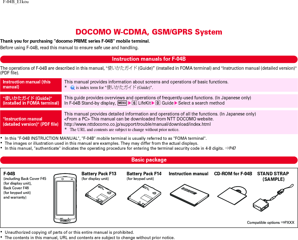 F-04B_E1kouDOCOMO W-CDMA, GSM/GPRS SystemThank you for purchasing &quot;docomo PRIME series F-04B&quot; mobile terminal.Before using F-04B, read this manual to ensure safe use and handling.Instruction manuals for F-04BThe operations of F-04B are described in this manual, &quot;使いかたガイド (Guide)” (installed in FOMA terminal) and &quot;Instruction manual (detailed version)&quot; (PDF file).･In this &quot;F-04B INSTRUCTION MANUAL&quot;, &quot;F-04B&quot; mobile terminal is usually referred to as &quot;FOMA terminal&quot;.･The images or illustration used in this manual are examples. They may differ from the actual displays.･In this manual, &quot;authenticate&quot; indicates the operating procedure for entering the terminal security code in 4-8 digits. ⇒P47Basic package･Unauthorized copying of parts of or this entire manual is prohibited.･The contents in this manual, URL and contents are subject to change without prior notice.Instruction manual (this manual)This manual provides information about screens and operations of basic functions.* is index term for &quot;使いかたガイド (Guide)&quot;.&quot;使いかたガイド (Guide)&quot;(installed in FOMA terminal)This guide provides overviews and operations of frequently-used functions. (In Japanese only)In F-04B Stand-by display, mef LifeKite0 GuideeSelect a search method&quot;Instruction manual (detailed version)&quot; (PDF file)This manual provides detailed information and operations of all the functions. (In Japanese only)&lt;From a PC&gt; This manual can be downloaded from NTT DOCOMO website.http://www.nttdocomo.co.jp/support/trouble/manual/download/index.html*The URL and contents are subject to change without prior notice.F-04B(including Back Cover F45 (for display unit), Back Cover F46 (for keypad unit) and warranty)Compatible options ⇒PXXXInstruction manual CD-ROM for F-04BBattery Pack F13 (for display unit)Battery Pack F14 (for keypad unit)STAND STRAP (SAMPLE)