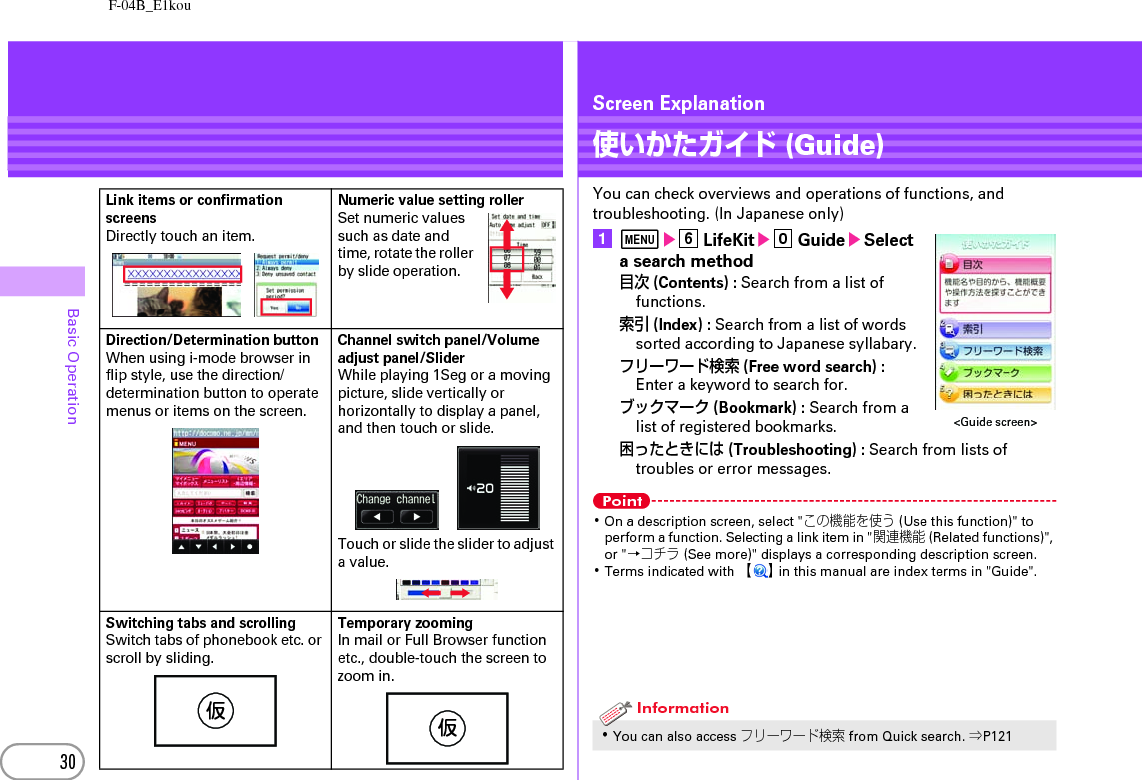 F-04B_E1kou30Basic OperationLink items or confirmation screensDirectly touch an item.Numeric value setting rollerSet numeric values such as date and time, rotate the roller by slide operation.Direction/Determination buttonWhen using i-mode browser in flip style, use the direction/determination button to operate menus or items on the screen.Channel switch panel/Volume adjust panel/SliderWhile playing 1Seg or a moving picture, slide vertically or horizontally to display a panel, and then touch or slide.Touch or slide the slider to adjust a value.Switching tabs and scrollingSwitch tabs of phonebook etc. or scroll by sliding.Temporary zoomingIn mail or Full Browser function etc., double-touch the screen to zoom in.仮仮Screen Explanation使いかたガイド (Guide)You can check overviews and operations of functions, and troubleshooting. (In Japanese only)amef LifeKite0 GuideeSelect a search method目次 (Contents) : Search from a list of functions.索引 (Index) : Search from a list of words sorted according to Japanese syllabary.フリーワード検索 (Free word search) : Enter a keyword to search for.ブックマーク (Bookmark) : Search from a list of registered bookmarks.困ったときには (Troubleshooting) : Search from lists of troubles or error messages.Point･On a description screen, select &quot;この機能を使う (Use this function)&quot; to perform a function. Selecting a link item in &quot;関連機能 (Related functions)&quot;, or &quot;→コチラ (See more)&quot; displays a corresponding description screen.･Terms indicated with 【】 in this manual are index terms in &quot;Guide&quot;.･You can also access フリーワード検索 from Quick search. ⇒P121&lt;Guide screen&gt;Information