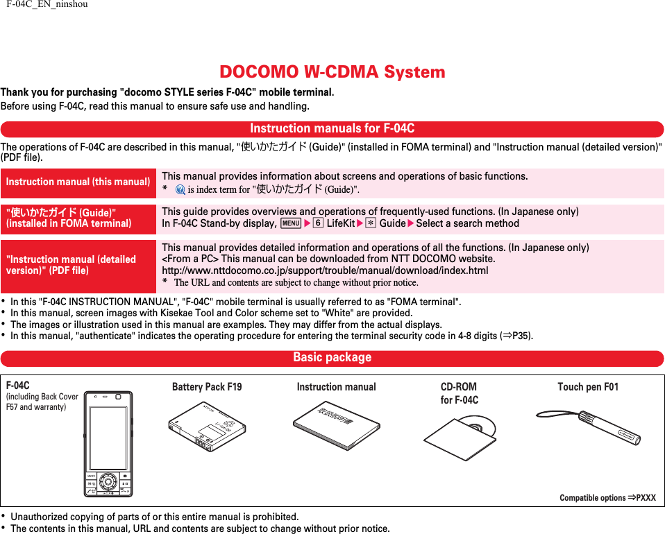 F-04C_EN_ninshouDOCOMO W-CDMA SystemThank you for purchasing &quot;docomo STYLE series F-04C&quot; mobile terminal.Before using F-04C, read this manual to ensure safe use and handling.Instruction manuals for F-04CThe operations of F-04C are described in this manual, &quot;使いかたガイド (Guide)&quot; (installed in FOMA terminal) and &quot;Instruction manual (detailed version)&quot; (PDF file).･In this &quot;F-04C INSTRUCTION MANUAL&quot;, &quot;F-04C&quot; mobile terminal is usually referred to as &quot;FOMA terminal&quot;.･In this manual, screen images with Kisekae Tool and Color scheme set to &quot;White&quot; are provided.･The images or illustration used in this manual are examples. They may differ from the actual displays.･In this manual, &quot;authenticate&quot; indicates the operating procedure for entering the terminal security code in 4-8 digits (⇒P35).Basic package･Unauthorized copying of parts of or this entire manual is prohibited.･The contents in this manual, URL and contents are subject to change without prior notice.Instruction manual (this manual)This manual provides information about screens and operations of basic functions.* is index term for &quot;使いかたガイド (Guide)&quot;.&quot;使いかたガイド (Guide)&quot;(installed in FOMA terminal)This guide provides overviews and operations of frequently-used functions. (In Japanese only)In F-04C Stand-by display, mef LifeKite* GuideeSelect a search method&quot;Instruction manual (detailed version)&quot; (PDF file)This manual provides detailed information and operations of all the functions. (In Japanese only)&lt;From a PC&gt; This manual can be downloaded from NTT DOCOMO website.http://www.nttdocomo.co.jp/support/trouble/manual/download/index.html*The URL and contents are subject to change without prior notice.F-04C(including Back Cover F57 and warranty)Compatible options ⇒PXXXInstruction manualCD-ROM for F-04CTouch pen F01Battery Pack F19