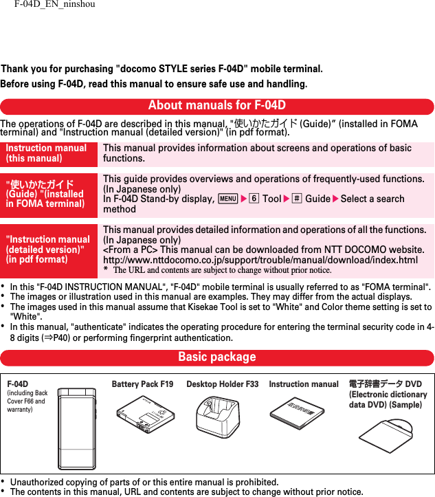 F-04D_EN_ninshouThank you for purchasing &quot;docomo STYLE series F-04D&quot; mobile terminal.Before using F-04D, read this manual to ensure safe use and handling.About manuals for F-04DThe operations of F-04D are described in this manual, &quot;使いかたガイド (Guide)” (installed in FOMA terminal) and &quot;Instruction manual (detailed version)&quot; (in pdf format).･In this &quot;F-04D INSTRUCTION MANUAL&quot;, &quot;F-04D&quot; mobile terminal is usually referred to as &quot;FOMA terminal&quot;.･The images or illustration used in this manual are examples. They may differ from the actual displays.･The images used in this manual assume that Kisekae Tool is set to &quot;White&quot; and Color theme setting is set to &quot;White&quot;.･In this manual, &quot;authenticate&quot; indicates the operating procedure for entering the terminal security code in 4-8 digits (⇒P40) or performing fingerprint authentication.Basic package･Unauthorized copying of parts of or this entire manual is prohibited.･The contents in this manual, URL and contents are subject to change without prior notice.Instruction manual (this manual)This manual provides information about screens and operations of basic functions.&quot;使いかたガイド (Guide) &quot;(installed in FOMA terminal)This guide provides overviews and operations of frequently-used functions. (In Japanese only)In F-04D Stand-by display, mef Toole# GuideeSelect a search method&quot;Instruction manual (detailed version)&quot; (in pdf format)This manual provides detailed information and operations of all the functions. (In Japanese only)&lt;From a PC&gt; This manual can be downloaded from NTT DOCOMO website.http://www.nttdocomo.co.jp/support/trouble/manual/download/index.html*The URL and contents are subject to change without prior notice.F-04D(including Back Cover F66 and warranty)Instruction manual電子辞書データ DVD (Electronic dictionary data DVD) (Sample)Battery Pack F19 Desktop Holder F33