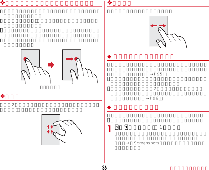 ご使用前の確認と設定36❖ドラッグ／スライド（スワイプ）／パンドラッグ：画面の項目やアイコンに指を触れたまま、任意の位置に動かします。スライド（スワイプ）：画面に指を軽く触れたまま、目的の方向に動かします。･アプリケーションによっては、数本の指を画面に触れたまま上下に動かしたり回転させたりして操作できます。パン：画面そのものを任意の方向にドラッグして見たい部分を表示します。❖ピンチ画面に2本の指で触れたまま、指の間隔を広げたり（ピンチアウト）、狭くしたり（ピンチイン）します。❖フリック画面に触れた指をすばやく払います。◆ 縦／横画面表示の切り替え向きや動きを検知するモーションセンサーによって、本端末を縦または横に傾けて、画面表示を切り替えることができます（画面の自動回転→P95）。･表示中の画面によっては、本端末の向きを変えても画面表示が切り替わらない場合があります。･本端末を手に持ちながら2回以上振ると、自動回転によって横向きに変わった画面を縦画面に戻して固定します（戻ってシェイク→P96）。◆ スクリーンショット本端末に表示されている画面を画像として保存します。･画面によっては画像を保存できない場合があります。1XとDを同時に押す（1秒以上）通知パネルを開いてスクリーンショットの通知をタップ、またはアプリケーションメニューで［ギャラリー］→［Screenshots］をタップすると、画像を確認できます。例：ドラッグ