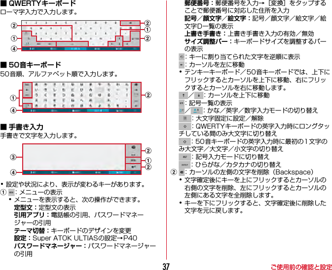 ご使用前の確認と設定37■ QWERTYキーボードローマ字入力で入力します。■ 50音キーボード50音順、アルファベット順で入力します。■ 手書き入力手書きで文字を入力します。･設定や状況により、表示が変わるキーがあります。a：メニューの表示･メニューを表示すると、次の操作ができます。定型文：定型文の表示引用アプリ：電話帳の引用、パスワードマネージャーの引用テーマ切替：キーボードのデザインを変更設定：Super ATOK ULTIASの設定→P40パスワードマネージャー：パスワードマネージャーの引用郵便番号：郵便番号を入力→［変換］をタップすることで郵便番号に対応した住所を入力記号／顔文字／絵文字：記号／顔文字／絵文字／絵文字D一覧の表示上書き手書き：上書き手書き入力の有効／無効サイズ調整バー：キーボードサイズを調整するバーの表示：キーに割り当てられた文字を逆順に表示：カーソルを左に移動･テンキーキーボード／50音キーボードでは、上下にフリックするとカーソルを上下に移動、右にフリックするとカーソルを右に移動します。／ ：カーソルを上下に移動：記号一覧の表示／ ：かな／英字／数字入力モードの切り替え：大文字固定に設定／解除：QWERTYキーボードの英字入力時にロングタッチしている間のみ大文字に切り替え：50音キーボードの英字入力時に最初の1文字のみ大文字／大文字／小文字の切り替え：記号入力モードに切り替え：ひらがな／カタカナの切り替えb：カーソルの左側の文字を削除（Backspace）･文字確定後にキーを上にフリックするとカーソルの右側の文字を削除、左にフリックするとカーソルの左側にある文字を全削除します。･キーを下にフリックすると、文字確定後に削除した文字を元に戻します。bdaabbbadabbcd