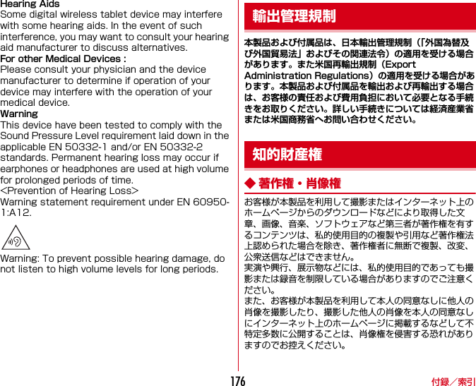 付録／索引176Hearing AidsSome digital wireless tablet device may interfere with some hearing aids. In the event of such interference, you may want to consult your hearing aid manufacturer to discuss alternatives.For other Medical Devices :Please consult your physician and the device manufacturer to determine if operation of your device may interfere with the operation of your medical device.WarningThis device have been tested to comply with the Sound Pressure Level requirement laid down in the applicable EN 50332-1 and/or EN 50332-2 standards. Permanent hearing loss may occur if earphones or headphones are used at high volume for prolonged periods of time.&lt;Prevention of Hearing Loss&gt;Warning statement requirement under EN 60950-1:A12.Warning: To prevent possible hearing damage, do not listen to high volume levels for long periods.本製品および付属品は、日本輸出管理規制（「外国為替及び外国貿易法」およびその関連法令）の適用を受ける場合があります。また米国再輸出規制（Export Administration Regulations）の適用を受ける場合があります。本製品および付属品を輸出および再輸出する場合は、お客様の責任および費用負担において必要となる手続きをお取りください。詳しい手続きについては経済産業省または米国商務省へお問い合わせください。◆ 著作権・肖像権お客様が本製品を利用して撮影またはインターネット上のホームページからのダウンロードなどにより取得した文章、画像、音楽、ソフトウェアなど第三者が著作権を有するコンテンツは、私的使用目的の複製や引用など著作権法上認められた場合を除き、著作権者に無断で複製、改変、公衆送信などはできません。実演や興行、展示物などには、私的使用目的であっても撮影または録音を制限している場合がありますのでご注意ください。また、お客様が本製品を利用して本人の同意なしに他人の肖像を撮影したり、撮影した他人の肖像を本人の同意なしにインターネット上のホームページに掲載するなどして不特定多数に公開することは、肖像権を侵害する恐れがありますのでお控えください。輸出管理規制知的財産権