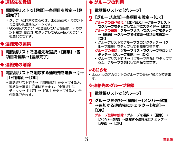 電話帳59◆ 連絡先を登録1電話帳リストで［登録］→各項目を設定→［登録完了］･クラウドと同期できるのは、docomoのアカウントで登録した連絡先データです。･Googleアカウントを登録している場合は、アカウント欄の［設定］をタップしてGoogleアカウントを選択できます。◆ 連絡先の編集1電話帳リストで連絡先を選択→［編集］→各項目を編集→［登録完了］◆ 連絡先の削除1電話帳リストで削除する連絡先を選択→→［1件削除］→［OK］･電話帳リストで →［選択削除］をタップすると、連絡先を選択して削除できます。［全選択］にチェック→［決定］→［OK］をタップすると、全件削除できます。◆ グループの利用1電話帳リストで［グループ］2［グループ追加］→各項目を設定→［OK］グループの並べ替え：［並べ替え］→グループリストでグループをタップして上下にスライド→［決定］グループの編集：グループリストでグループをタップ→［編集］→グループ名称変更→各項目を設定→［OK］･グループリストでグループをロングタッチ→［グループ編集］をタップしても編集できます。グループの削除：グループリストでグループをロングタッチ→［グループ削除］→［OK］･グループリストで →［グループ削除］をタップすると、グループを選択して削除できます。✔お知らせ･docomoのアカウントのグループのみ並べ替えができます。❖連絡先のグループ登録1電話帳リストで［グループ］2グループを選択→［編集］→［メンバー追加］→追加する連絡先にチェック→［決定］→［OK］グループ登録の解除：グループを選択→［編集］→［メンバー削除］→削除する連絡先にチェック→［決定］→［OK］