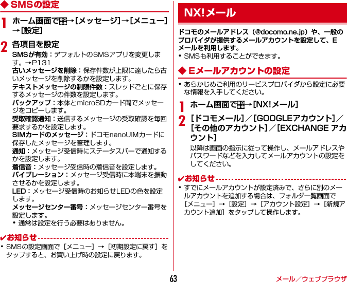 メール／ウェブブラウザ63◆ SMSの設定1ホーム画面で →［メッセージ］→［メニュー］→［設定］2各項目を設定SMSが有効：デフォルトのSMSアプリを変更します。→P131古いメッセージを削除：保存件数が上限に達したら古いメッセージを削除するかを設定します。テキストメッセージの制限件数：スレッドごとに保存するメッセージの件数を設定します。バックアップ：本体とmicroSDカード間でメッセージをコピーします。受取確認通知：送信するメッセージの受取確認を毎回要求するかを設定します。SIMカードのメッセージ：ドコモnanoUIMカードに保存したメッセージを管理します。通知：メッセージ受信時にステータスバーで通知するかを設定します。着信音：メッセージ受信時の着信音を設定します。バイブレーション：メッセージ受信時に本端末を振動させるかを設定します。LED：メッセージ受信時のお知らせLEDの色を設定します。メッセージセンター番号：メッセージセンター番号を設定します。･通常は設定を行う必要はありません。✔お知らせ･SMSの設定画面で［メニュー］→［初期設定に戻す］をタップすると、お買い上げ時の設定に戻ります。ドコモのメールアドレス（@docomo.ne.jp）や、一般のプロバイダが提供するメールアカウントを設定して、Eメールを利用します。･SMSも利用することができます。◆ Eメールアカウントの設定･あらかじめご利用のサービスプロバイダから設定に必要な情報を入手してください。1ホーム画面で →［NX!メール］2［ドコモメール］／［GOOGLEアカウント］／［その他のアカウント］／［EXCHANGE アカウント］以降は画面の指示に従って操作し、メールアドレスやパスワードなどを入力してメールアカウントの設定をしてください。✔お知らせ･すでにメールアカウントが設定済みで、さらに別のメールアカウントを追加する場合は、フォルダ一覧画面で［メニュー］→［設定］→［アカウント設定］→［新規アカウント追加］をタップして操作します。NX!メール